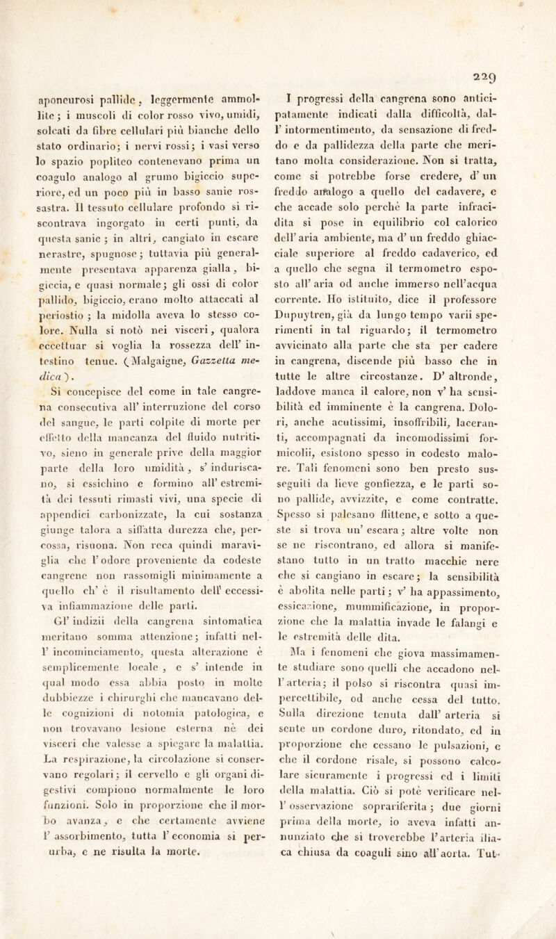 aponeurosi pallide, leggermente ammol- lite ; i muscoli di color rosso vivo, umidi, solcati da fibre cellulari più bianche dello stato ordinario; i nervi rossi; i vasi verso lo spazio popliteo contenevano prima un coagulo analogo al grumo bigiccio supe- riore, ed un poco più in basso sanie ros- sastra. Il tessuto cellulare profondo si ri- scontrava ingorgato in certi punti, da cpiesta sanie ; in altri, cangiato in escare nerastre, spugnose ; tuttavia più general- mente presentava apparenza gialla, bi- giccia, e quasi normale; gli ossi di color pallido, bigiccio, erano molto attaccati al periostio ; la midolla aveva lo stesso co- lore. Nulla si notò nei visceri, qualora eccettuar si voglia la rossezza dell’ in- testino tenue. ( Malgaigne, Gazzella me- dica ). Si concepisce del come in tale cangre- na consecutiva all’ interruzione del corso del sangue, le parti colpite di morte per offelto della mancanza del fluido nutriti- vo, sieno in generale prive della maggior parte della loro umidità, s’ indurisca- no, si essicliino e formino all’ estremi- tà dei tessuti rimasti vivi, una specie di appendici carbonizzate, la cui sostanza giunge talora a siffatta durezza che, per- cossa, risuona. Non reca quindi maravi- glia che l’odore proveniente da codeste cangrene non rassomigli minimamente a quello di' è il risultamento dell1 eccessi- va infiammazione delle parti. Gl’ indizii della cangrena sintomatica meritano somma attenzione; infatti nel- 1’ incominciamento, questa alterazione è semplicemente locale , c s’ intende in qua! modo essa abbia posto in molte dubbiezze i chirurghi che mancavano del- le cognizioni di notomia patologica, e non trovavano lesione esterna nè dei visceri che valesse a spiegare la malattia. La respirazione, la circolazione si conser- vano regolari; il cervello c gli organi di- gestivi compiono normalmente le loro funzioni. Solo in proporzione che il mor- bo avanza, e che certamente avviene 1’ assorbimento, tutta 1’ economia si per- urba, e ne risulta la morte. I progressi della cangrena sono antici- patamente indicati dalla difficoltà, dal- l’intormentimento, da sensazione di fred- do e da pallidezza della parte che meri- tano molta considerazione. Non si tratta, come si potrebbe forse credere, d’ un freddo aifalogo a quello del cadavere, e che accade solo perche la parte infraci- dila si pose in equilibrio col calorico dell’aria ambiente, ma d’ un freddo ghiac- ciale superiore al freddo cadaverico, ed a quello che segna il termometro espo- sto all’ aria od anche immerso nell’acqua corrente. Ho istituito, dice il professore Dupuytren, già da lungo tempo varii spe- rimenti in tal riguardo; il termometro avvicinato alla parte che sta per cadere in cangrena, discende più basso che in tutte le altre circostanze. D’ altronde, laddove manca il calore, non v’ ha sensi- bilità ed imminente è la cangrena. Dolo- ri, anche acutissimi, insoffribili, laceran- ti, accompagnati da incomodissimi for- micoli!, esistono spesso in codesto malo- re. Tali fenomeni sono ben presto sus- seguiti da lieve gonfiezza, e le parti so- no pallide, avvizzite, e come contratte. Spesso si palesano flittene, e sotto a que- ste si trova un’ escara ; altre volte non se ne riscontrano, ed allora si manife- stano tutto in un tratto macchie nere che si cangiano in escare; la sensibilità è abolita nelle parti ; v’ ha appassimento, essicazione, mummificazione, in propor- zione che la malattia invade le falangi e le estremità delle dita. Ma i fenomeni che giova massimamen- te studiare sono quelli che accadono nel- F arteria; il polso si riscontra quasi im- percettibile, od anche cessa del tutto. Sulla direzione tenuta dall’ arteria si sente un cordone duro, ritondato, ed in proporzione che cessano le pulsazioni, e che il cordone risale, si possono calco- lare sicuramente i progressi cd i limiti della malattia. Ciò si potè verificare nel- b osservazione soprariferita ; due giorni prima della morte, io aveva infatti an- nunziato ohe si troverebbe l’arteria ilia- ca chiusa da coaguli sino all’aorta. Tut-