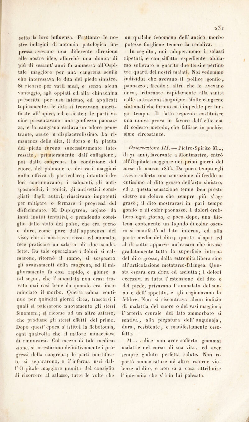 sotto la loro influenza. Frattanto le no- stre indagini di notoraia patologica im- pressa avevano una differente direzione alle nostre idee, allorché una donna di più di sessant’ anni fu ammessa all’Ospi- tale maggiore per una cangrena senile che interessava le dita del piede sinistro. Si ricorse per varii mesi, e senza alcun vantaggio, agli oppiati ed alla chinachina prescritti per uso interno, ed applicati topicamente; le dita si trovavano morti- ficate all’ apice, ed essicate ; le parti vi- cine presentavano una gonfiezza paonaz- za, e la cangrena esalava un odore pene- trante, acuto e dispiacevolissimo. La ri- manenza delle dita, il dorso e la pianta del piede furono successivamente inte- ressate, primieramente dall’enfiagione, poi dalla cangrena. La condizione del cuore, del polmone e dei vasi maggiori nulla offriva di particolare; intanto i do- lori continuavano; i calmanti, gli anti- spasmodici, i tonici, gli antisettici consi- gliati dagli autori, riuscivano impotenti per mitigare o fermare i progressi del disfacimento. M. Dupuytren, nojato da tanti inutili tentativi, e prendendo consi- glio dallo stato del polso, che era pieno e duro, come pure dall’ apparenza del viso, che si mostrava rosso ed animato, fece praticare un salasso di due scode- lette. Da tale operazione i dolori si cal- marono, ritornò il sonno, si sospesero gli avanzamenti della cangrena, ed il mi- glioramento fu così rapido, e giunse a tal segno, che 1’ ammalata non erasi tro- vata mai così bene da quando era inco- minciato il morbo. Questa calma conti- nuò per quindici giorni circa, trascorsi i quali si palesarono nuovamente gli stessi fenomeni; si ricorse ad un altro .salasso, che produsse gli stessi effetti del primo. Dopo quest’ epoca s’ istituì la flebotomia, ogni qualvolta che il malore minacciava di rinnovarsi. Col mezzo di tale medica- zione, si arrestarono definitivamente i pro- gressi della cangrena; le parti mortifica- te si separarono, c l'inferma usci dal- 1’ Ospitale maggiore munita del consiglio di ricorrere al salasso, tulle le volte che un qualche fenomeno dell’ antico morbo potesse fargliene temere la recidiva. In seguito, noi adoperammo i salassi ripetuti, e con siffatto espediente abbia- mo sollevato e guarito due terzi e perfino tre quarti dei nostri malati. Noi vedemmo individui che avevano il pollice gonfio, paonazzo, freddo; altri che lo avevano nero , ritornare rapidamente alla sanità eolie sottrazioni sanguigne. Molte cangrene sintomati che furono così impedite per lun- go tempo. Il fatto seguente costituisce una nuova prova in favore dell’ efficacia di codesto metodo, che fallisce in pochis- sime circostanze. Osservazione III. — Pictro-Spirito M..., eli 71 anni, lavorante a Montmartre, entrò all’Ospitale maggiore nei primi giorni del mese di marzo 1833. Da poco tempo egli aveva sofferto una sensazione di freddo a- cutissimo al dito grosso dell’arto sinistro, ed a questa sensazione tenne ben presto dietro un dolore che sempre più s’ag- gravò ; il dito mostravasi in pari tempo gonfio e di color paonazzo. I dolori creb- bero ogni giorno, e poco dopo, una flit- tena contenente un liquido di color oscu- ro si manifestò al lato interno, ed alla parte media del dito ; questa s’apri ed al di sotto apparve un’escara che invase gradatamente tutta la superficie interna del dito grosso, dalla estremità libera sino all’articolazione metatarso-falangea. Que- sta escara era dura ed asciutta ; i dolori eccessivi in tutta 1’ estensione del dito e del piede, privavano P ammalato del son- no e dell’ appetito, e gli cagionavano la febbre. Non si riscontrava alcun indizio di malattia del cuore o dei vasi maggiori; 1’ arteria crurale del lato ammorbato si sentiva , alla piegatura dell’ anguinaja , dura, resistente, e manifestamente ossc- fatta. M . . . dice non aver sofferto giammai malattie nel corso di sua vita, ed aver sempre goduto perfetta salute. Non ri- portò ammaccature nè altre esterne vio- lenze al dito, e non sa a cosa attribuire 1’ infermità che s’ è in lui palesata.