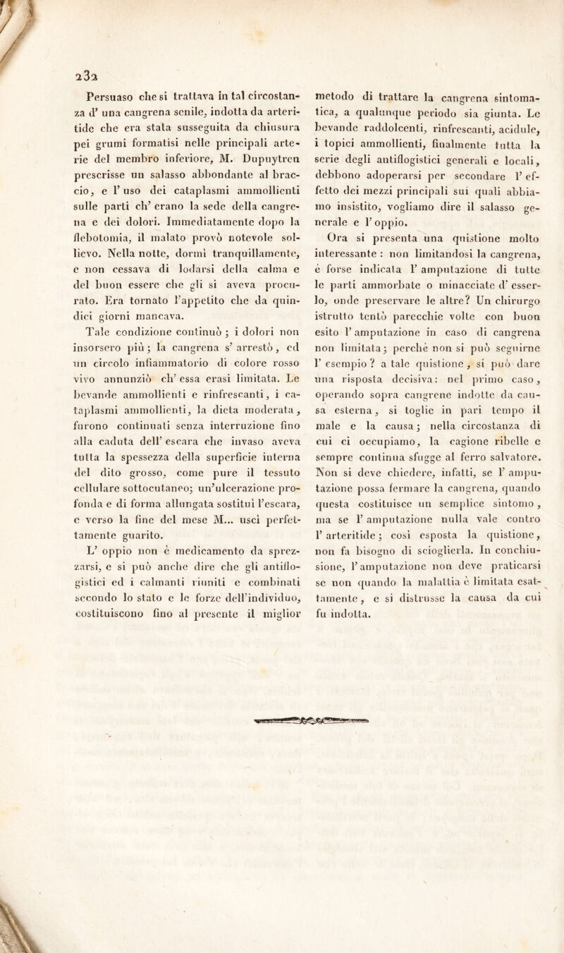 ‘iZ'i Persuaso che si trattava in tal circostan- za (F una cangrena senile,, indotta da arteri- tide che era stata susseguita da chiusura pei grumi formatisi nelle principali arte- rie del membro inferiore, M. Dupuytrcn prescrisse un salasso abbondante al brac- cio, e 1’ uso dei cataplasmi ammollienti sulle parti eh’ erano la sede della cangre- na e dei dolori. Immediatamente dopo la flebotomia, il malato provò notevole sol- lievo. Nella notte, dormì tranquillamente, c non cessava di lodarsi della calma e del buon essere che gli si aveva procu- rato. Era tornato l’appetito che da quin- dici giorni mancava. Tale condizione continuò ; i dolori non insorsero più; la cangrena s’arrestò, ed un circolo infiammatorio di colore rosso vivo annunziò clf essa crasi limitata. Le bevande ammollienti e rinfrescanti, i ca- taplasmi ammollienti, la dieta moderata, furono continuati senza interruzione fino alla caduta dell’ escara che invaso aveva tutta la spessezza della superfìcie interna del dito grosso, come pure il tessuto cellulare sottocutaneo; un’ulcerazione pro- fonda e di forma allungata sostituì l’escara, e verso la fine del mese M... uscì perfet- tamente guarito. L’ oppio non è medicamento da sprez- zarsi, e si può anche dire che gli antiflo- gistici ed i calmanti riuniti e combinati secondo lo stato e le forze dell’individuo, costituiscono fino al presente il miglior metodo di trattare la cangrena sintoma- tica, a qualunque periodo sia giunta. Le bevande raddolcenti, rinfrescanti, acidule, i topici ammollienti, finalmente tutta la serie degli antiflogistici generali e locali, debbono adoperarsi per secondare l’ef- fetto dei mezzi principali sui quali abbia- mo insistito, vogliamo dire il salasso ge- nerale e 1’ oppio. Ora si presenta una quistione molto interessante : non limitandosi la cangrena, è forse indicata E amputazione di tutte le parti ammorbate o minacciate d* esser- lo, onde preservare le altre? Un chirurgo istrutto tentò parecchie volte con buon esito l’amputazione in caso di cangrena non limitata; perché non si può seguirne E esempio ? a tale quistione , si può dare una risposta decisiva: nel primo caso, operando sopra cangrene indotte da cau- sa esterna, si toglie in pari tempo il male e la causa; nella circostanza di cui ci occupiamo, la cagione ribelle e sempre continua sfugge al ferro salvatore. Non si deve chiedere, infatti, se 1’ ampu- tazione possa fermare la cangrena, quando questa costituisce un semplice sintomo , ma se 1’ amputazione nulla vale contro 1’arteritide ; così esposta la quistione, non fa bisogno di scioglierla. In conchiu- sione, l’amputazione non deve praticarsi se non quando la malattia è limitata esat- tamente , e si distrusse la causa da cui fu indotta. /