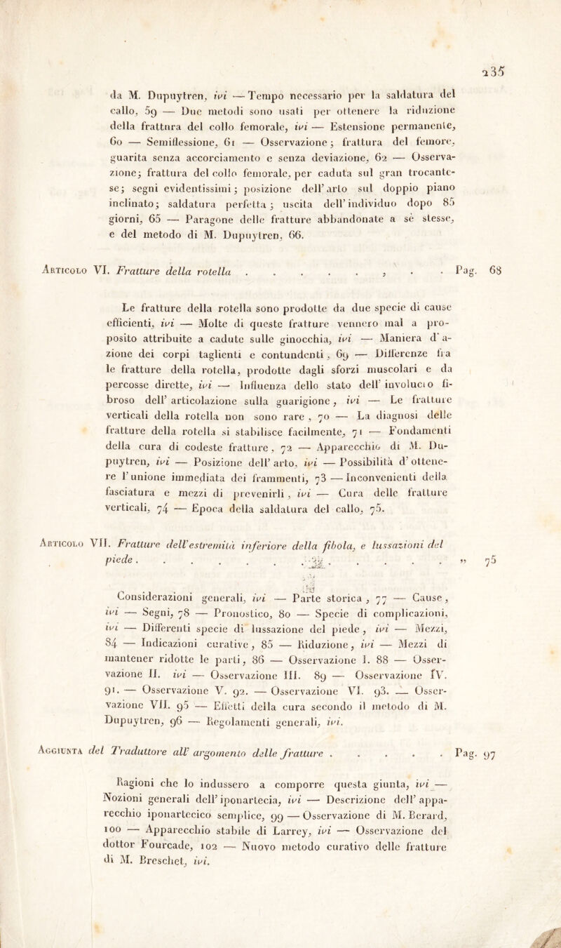 da M. Dupuytren, ivi — Tempo necessario per la saldatura del callo, 5g — Due metodi sono usali per ottenere la riduzione della frattura del collo femorale, ivi — Estensione permanente, 60 — Semiflessione, 61 — Osservazione 3 frattura del femore, guarita senza accorciamento e senza deviazione, 62 •— Osserva- zione; frattura del colio femorale, per caduta sul gran trocante- se; segni evidentissimi ; posizione dell’arto sul doppio piano inclinato; saldatura perfetta; uscita dell’individuo dopo 85 giorni, 65 — Paragone delle fratture abbandonate a sè stesse, e del metodo di M. Dupuytren, 66. Articolo VI. Fratture delta rotella . Pa Le fratture della roteila sono prodotte da due specie di cause efficienti, ivi — Molte di queste fratture vennero mal a pro- posito attribuite a cadute sulle ginocchia, ivi —- Maniera d a- zione dei corpi taglienti e contundenti, 69 •— Differenze ira le fratture della rotella, prodotte dagli sforzi muscolari e da percosse dirette, ivi — Influenza dello stato dell’involuci o fi- broso dell’ articolazione sulla guarigione, ivi — Le fratture verticali della rotella non sono rare , 70 -— La diagnosi delle fratture della rotella si stabilisce facilmente, 71 •—■* Fondamenti della cura di codeste fratture, 72 —• Apparecchio di M. Du- puytren, ivi — Posizione dell’ arto, ivi — Possibilità d’ ottene- re l’unione immediata dei frammenti, 73—Inconvenienti delia, fasciatura e mezzi di prevenirli, ivi — Cura delle fratture verticali, 74 — Epoca delia saldatura del callo, 75. Articolo VII. Fratture dell estremità inferiore della fìbola} e lussazioni del P^de :%b » ; iV iìM Considerazioni generali, ivi — Parte storica, 77 — Cause, ivi —- Segni, 78 — Pronostico, 80 — Specie di complicazioni, ivi — Differenti specie di lussazione del piede , ivi — Mezzi, 84 — Indicazioni curative, 85 — Riduzione, ivi — Mezzi di mantener ridotte le parti, 86 — Osservazione I. 88 — Osser- vazione IL ivi — Osservazione Ili. 89 — Osservazione fV. 91* — Osservazione V. 92. — Osservazione VI. 93. — Osser- vazione VII. 9.5 — Effetti della cura secondo il metodo di M. Dupuytren, 96 — Regolamenti generali, ivi. Aggiunta del Traduttore all argomento delle fratture . . . . . Pa Ragioni che lo indussero a comporre questa giunta, ivi — Nozioni generali dell’iponartecia, ivi — Descrizione dell’appa- recchio iponartccicd semplice, 99 — Osservazione di M. Eerard, 100 — Apparecchio stabile di Larrcy, ivi — Osservazione del dottor bourcade, 102 — Nuovo metodo curativo delle fratture di M. Breschet, ivi.