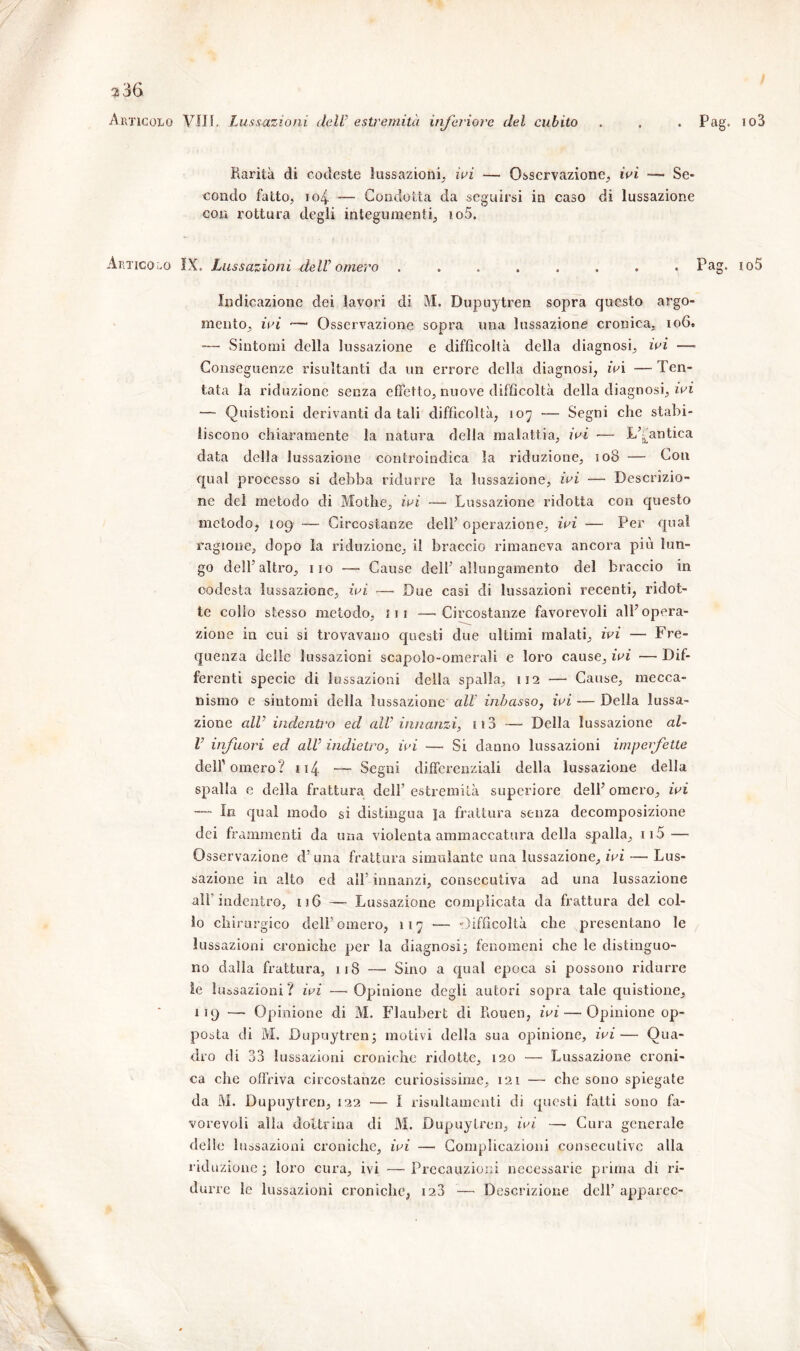 Articolo Vili. Lussazioni dell’ estremità inferiore del cubito . Pag. io3 Marita di codeste lussazioni, ivi — Osservazione, ivi — Se- condo fatto, J04 — Condotta da seguirsi in caso di lussazione con rottura degli integumenti, io5. Articolo IX. Lussazioni deW omero ........ Pag. io5 Indicazione dei lavori di M. Dupuytren sopra questo argo- mento, ivi — Osservazione sopra una lussazione cronica, 10G. •— Sintomi della lussazione e difficoltà della diagnosi, ivi —■ Conseguenze risultanti da un errore della diagnosi, ivi — Ten- tata la riduzione senza effetto, nuove difficoltà della diagnosi, ivi — Quistioni derivanti da tali difficoltà, 107 — Segni che stabi- liscono chiaramente la natura della malattia, ivi — L’^antica data della lussazione controindica la riduzione, 108 — Con qual processo si debba ridurre la lussazione, ivi — Descrizio- ne del metodo di Mothe, ivi — Lussazione ridotta con questo metodo, 109 — Circostanze dell’ operazione, ivi — Per qual ragione, dopo la riduzione, il braccio rimaneva ancora più lun- go dell’altro, 110 — Cause dell’allungamento del braccio in codesta lussazione, ivi —■ Due casi di lussazioni recenti, ridot- te collo stesso metodo, ni —'Circostanze favorevoli all’opera- zione in cui si trovavano questi due ultimi malati, ivi — Fre- quenza delle lussazioni scapolo-omerali e loro cause, ivi — Dif- ferenti specie di lussazioni della spalla, 112 — Cause, mecca- nismo e sintomi della lussazione all inbasso, ivi — Della lussa- zione all' indentro ed alV innanzi) ii3 — Della lussazione al~ l' infuori ed all' indietro, ivi — Si danno lussazioni imperfette dell'omero? 114 — Segni differenziali della lussazione della spalla e della frattura dell’ estremità supcriore dell’ omero, ivi — In qual modo si distingua la frattura senza decomposizione dei frammenti da una violenta ammaccatura della spalla, ii5 — Osservazione d’ una frattura simulante una lussazione, ivi — Lus- sazione in alto ed all’ innanzi, consecutiva ad una lussazione all” indentro, 116 — Lussazione complicata da frattura del col- lo chirurgico dell’omero, 117 — Difficoltà che presentano le lussazioni croniche per la diagnosi3 fenomeni che le distinguo- no dalla frattura, 118 — Sino a qual epoca si possono ridurre le lussazioni? ivi —Opinione degli autori sopra tale quistione, 119 — Opinione di M. Flaubert di Rouen, ivi — Opinione op- posta di M. Dupuytren; motivi della sua opinione, ivi— Qua- dro di 33 lussazioni croniche ridotte, 120 — Lussazione croni- ca che offriva circostanze curiosissime, 121 — che sono spiegate da M. Dupuytren, 122 — I risultamenti di questi fatti sono fa- vorevoli alia dottrina di M. Dupuytren, ivi —- Cura generale delle lussazioni croniche, ivi — Complicazioni consecutive alla riduzione; loro cura, ivi —Precauzioni necessarie prima di ri- durre le lussazioni croniche, 123 — Descrizione dell’ apparec-