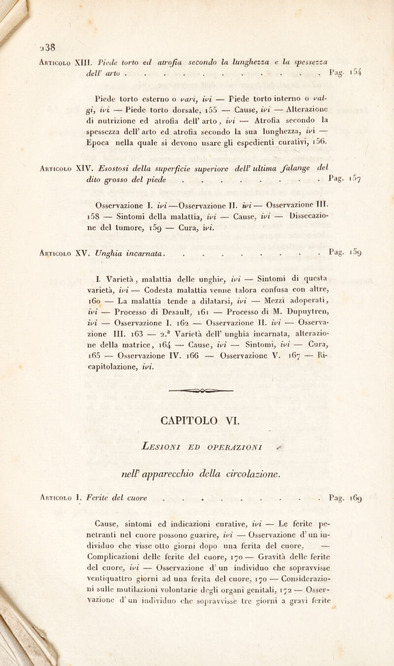 Articolo XIII. Piede torto ed atrofia secondo la lunghezza e la spessezza dell' arto ........... Pag- >54 Piede torto esterno o rari, iri — Piede torto interno o val- gi, ivi — Piede torto dorsale, 155 — Cause, ivi — Alterazione di nutrizione ed atrofia dell’arto, ivi — Atrofia secondo la spessezza dell’ arto ed atrofìa secondo la sua lunghezza, iri — Epoca nella quale si devono usare gli espedienti curativi, >56. Articolo XIV. Esostosi della superficie superiore dell’ ultima falange dito grosso del piede ....... del . Pag. 157 Osservazione I. ivi — Osservazione II. ivi— Osservazione III. 158 — Sintomi della malattia, ivi — Cause, ivi — Dissecazio- ne del tumore, i5<) — Cura, iri. Articolo XV. Unghia incarnata. . . . . . . • . Pag. 1.09 I. Varietà , malattia delle unghie, ivi — Sintomi di questa varietà, ivi — Codesta malattia venne talora confusa con altre, 160 — La malattia tende a dilatarsi, ivi — Mezzi adoperati, ivi — Processo di Desault, 16) — Processo di M. Dupuytren, ivi — Osservazione I. 162 — Osservazione II. ivi — Osserva- zione III. i63 — 2.a Varietà dell’ unghia incarnata, alterazio- ne della matrice, 164 — Cause, ivi —■ Sintomi, ivi — Cura, 165 — Osservazione IV. 166 — Osservazione V. 167 — Pù- capitolazione, iri. CAPITOLO VI. Lesioni ed operazioni s nelP apparecchio della circolazione. Articolo I. Ferite del cuore ......... Pag. 169 Cause, sintomi ed indicazioni curative, iri — Le ferite pe- netranti nel cuore possono guarire, iri — Osservazione d un in- dividuo che visse otto giorni dopo una ferita del cuore. Complicazioni delle ferite del cuore, 170— Gravità delle ferite del cuore, iri — Osservazione d5 un individuo che sopravvisse ventiquattro giorni aduna ferita del cuore, 170 — Considerazio- ni sulle mutilazioni volontarie degli organi genitali, 172 — Osser- vazione d un individuo che sopravvisse tre giorni a gravi ferite