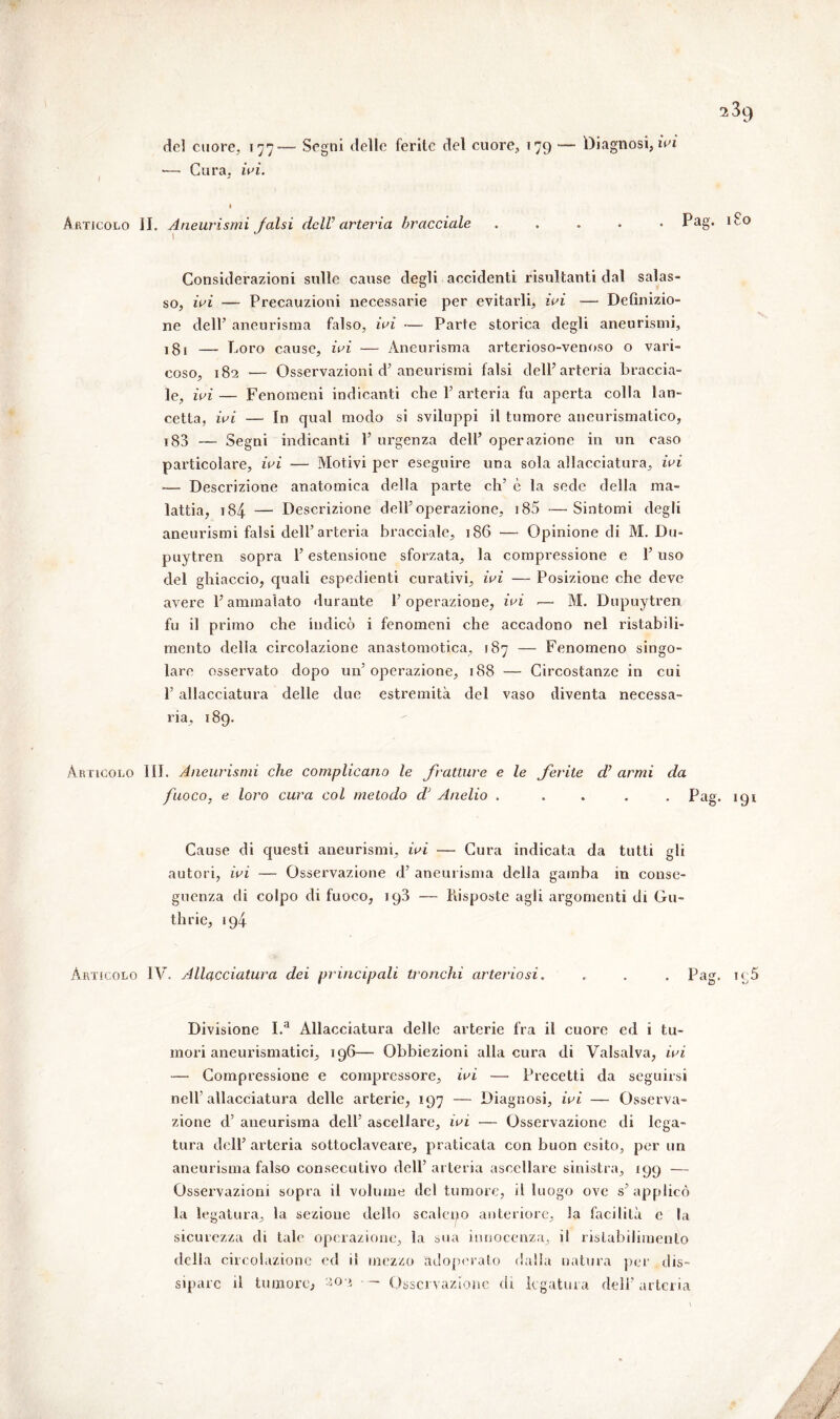 del cuore, 177— Segni delle ferite del cuore, 179 — Diagnosi, ivi •— Cura. ivi. ' l Articolo IL Aneurismi falsi dclV arteria bracciale ..... Pag* 1 i 0 1 Considei’azioni sulle cause degli accidenti risultanti dal salas- so, ivi — Precauzioni necessarie per evitarli, ivi — Definizio- ne dell’ aneurisma falso, ivi — Parte storica degli aneurismi, ! 81 —- Loro cause, ivi — Aneurisma arterioso-venoso o vari- coso, 182 •— Osservazioni d’aneurismi falsi delP arteria braccia- le, ivi — Fenomeni indicanti che P arteria fu aperta colla lan- cetta, ivi — In qual modo si sviluppi il tumore aneurismatico, 183 — Segni indicanti 1’ urgenza dell’ operazione in un caso particolare, ivi — Motivi per eseguire una sola allacciatura, ivi ■— Descrizione anatomica della parte eh’ è la sede della ma- lattia, 184 — Descrizione dell’operazione, 185 —Sintomi degli aneurismi falsi dell’arteria bracciale, 186 — Opinione di M. Du- puytren sopra l’estensione sforzata, la compressione e l’uso del ghiaccio, quali espedienti curativi, ivi — Posizione che deve avere 1’ ammalato durante l’operazione, ivi ■— M. Dupuytren fu il primo che indicò i fenomeni che accadono nel ristabili- mento della circolazione anastomotica, 187 — Fenomeno singo- lare osservato dopo un’ operazione, 188 — Circostanze in cui l’allacciatura delle due estremità del vaso diventa necessa- ria, 189. Articolo III. Aneurismi che complicano le fratture e le ferite d’ armi da fuoco, e loro cura col metodo dJ Anello ..... Pag. 191 Cause di questi aneurismi, ivi — Cura indicata da tutti gli autori, ivi — Osservazione d’ aneurisma della gamba in conse- guenza di colpo di fuoco, 198 — Posposte agli argomenti di Gu- thrie, 194 Articolo IV. Allacciatura dei principali tronchi arteriosi. . . . Pag. ie5 Divisione I.a Allacciatura delle arterie fra il cuore ed 1 tu- mori aneurismatici, 196— Obbiezioni alla cura di Valsalva, ivi — Compressione e compressore, ivi — Precetti da seguirsi nell’allacciatura delle arterie, 197 — Diagnosi, ivi — Osserva- zione d’ aneurisma dell’ ascellare, ivi — Osservazione di lega- tura dell’ arteria sottoclaveare, praticata con buon esito, per un aneurisma falso consecutivo dell’ arteria ascellare sinistra, 199 — Osservazioni sopra il volume del tumore, il luogo ove s’applico la legatura, la sezione dello scaleno anteriore, 3a facilità e la sicurezza di tale operazione, la sua innocenza, il ristabilimento della circolazione ed il mezzo adoperato dalla natura per dis-