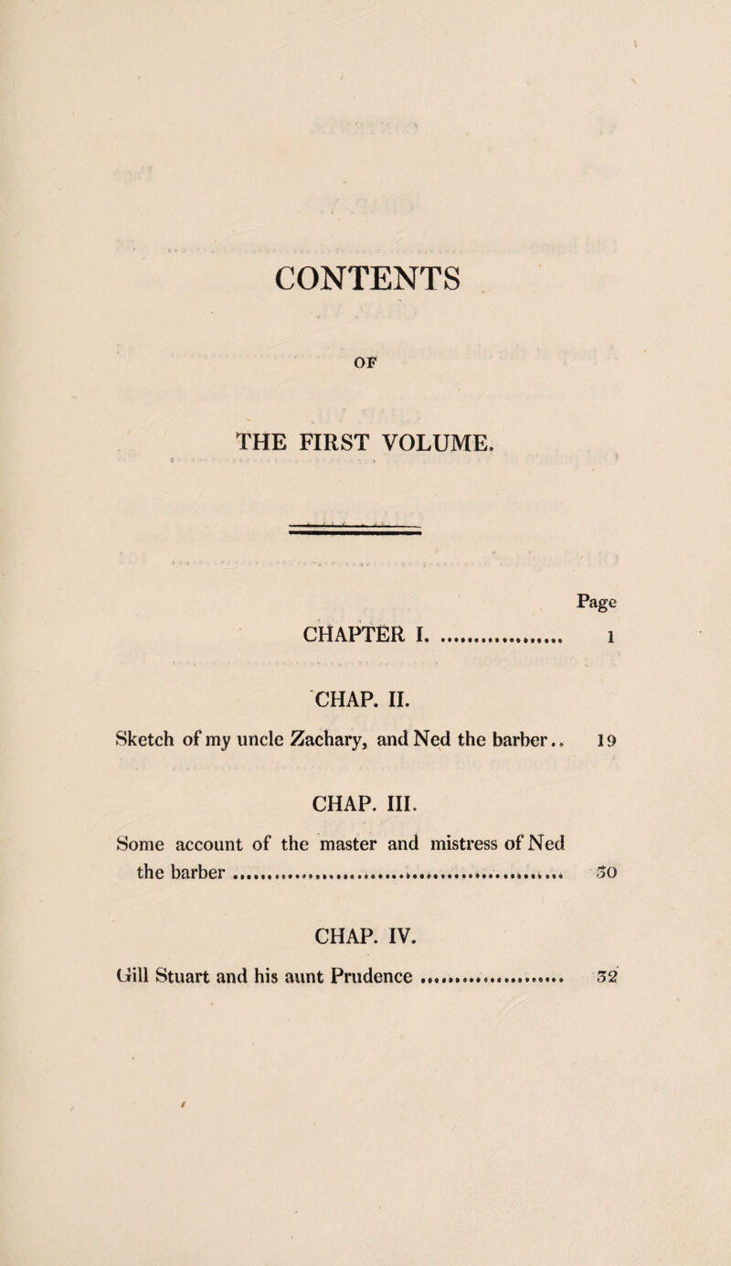 CONTENTS OF THE FIRST VOLUME. Page CHAPTER 1. 1 CHAP. II. Sketch of my uncle Zachary, and Ned the barber,. 19 CHAP. III. Some account of the master and mistress of Ned the barber ......... 30 CHAP. IV. Gill Stuart and his aunt Prudence... 32