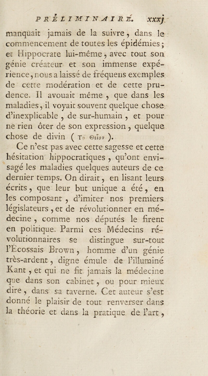 PREZIMIN^IRÉ. XXX manquait jamais de la suivre, dans le commencement de toutes les épidémies ; et Hippocrate lui-même ^ avec tout son génie créateur et son immense expé¬ rience ^ nous a laissé de fréqiieiis exemples de cette modération et de cette pru¬ dence. Il avouait même 5 que dans les maladies, il voyait souvent quelque chose, d’inexplicable , de sur-humain , et pour ne rien ôter de son expression , quelque chose de divin ( &îiov Ce n’est pas avec cette sagesse et cette hésitation hippocratiques , qu’ont envi¬ sagé les maladies quelques auteurs de ce dernier temps. On dirait, en lisant leurs écrits, que leur but unique a été, en les composant , d’imiter nos premiers législateurs , et de révolutionner en mé¬ decine , comme nos députés le firent en politique. Parmi ces Médecins ré¬ volutionnaires Se distingue sur-tout l’Ecossais Brov/n, homme d’un génie très-ardent, digne émule de l’illuminé Kant , et qui ne fit. jamais la médecine que dans son cabinet, ou pour mieux dire , dans sa taverne. Cet auteur s’est donne le plaisir de tout renverser dans la théorie et dans la pratique de Fart,