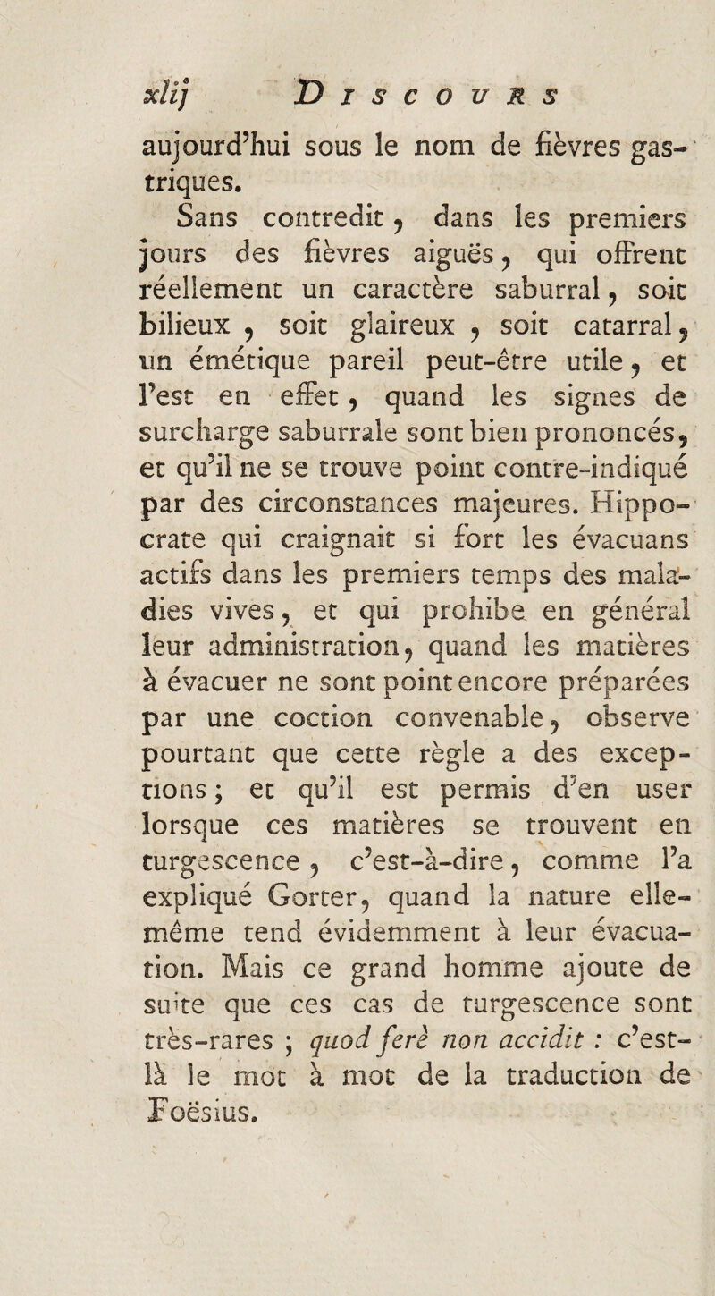 aujourd’hui sous le nom de fièvres gas-' triques. Sans contredit ^ dans les premiers jours des fièvres aiguës ^ qui offrent réellement un caractère saburral ^ soit bilieux , soit glaireux ^ soit catarralj un émétique pareil peut-être utile y et l’est en effet y quand les signes de surcharge saburrale sont bien prononcés, et qu’il ne se trouve point contre-indiqué par des circonstances majeures. Hippo¬ crate qui craignait si fort les évacuans actifs dans les premiers temps des malaî- dies vives, et qui prohibe en général leur administration, quand les matières à évacuer ne sont point encore préparées par une coction convenable, observe pourtant que cette règle a des excep¬ tions ; et qu’il est permis d’en user lorsque ces matières se trouvent en turgescence , c’est-à-dire, comme l’a expliqué Gorter, quand la nature elle- même tend évidemment à leur évacua¬ tion. Mais ce grand homme ajoute de suite que ces cas de turgescence sont très-rares ; quodferè non accidit : c’est-' là le mot à mot de la traduction de' Foësius.