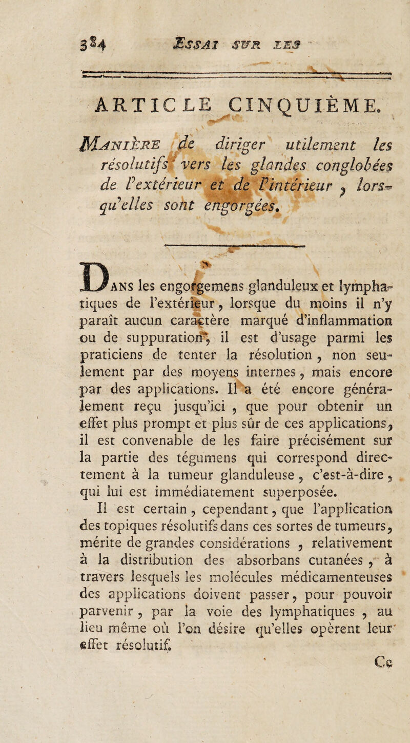 ■ mmmn^mw ■■ ■ ■ i. ..i A m mmmém^wrn 1 ■ ii^m j»*«> ARTICLE CINQUIÈME. diriger utilement les résolutifs^ vers les glandes conglohées de rextérieur et^de Vintérieur ^ lors-^ qidelles sont engorgées» Dans les engo^emens glanduleux et lympha¬ tiques de Textér^ur, lorsque du moins il n’y paraît aucun caractère marqué d’inflammation ou de suppuratiorP, il est d’usage parmi les praticiens de tenter la résolution , non seu¬ lement par des moyens internes j mais encore par des applications. Il‘a été encore généra¬ lement reçu jusqu’ici , que pour obtenir un effet plus prompt et plus sûr de ces applications, il est convenable de les faire précisément sur la partie des tégumens qui correspond direc¬ tement à la tumeur glanduleuse , c’est-à-dire 5 qui lui est immédiatement superposée. Il est certain 5 cependant, que l’application des topiques résolutifs dans ces sortes de tumeurs 5 mérite de grandes considérations 5 relativement à la distribution des absorbans cutanées / à travers lesquels les molécules médicamenteuses des applications doivent passer, pour pouvoir parvenir , par la voie des lymphatiques , au lieu même où l’on désire qu’elles opèrent leur' effet résolutif. Ce