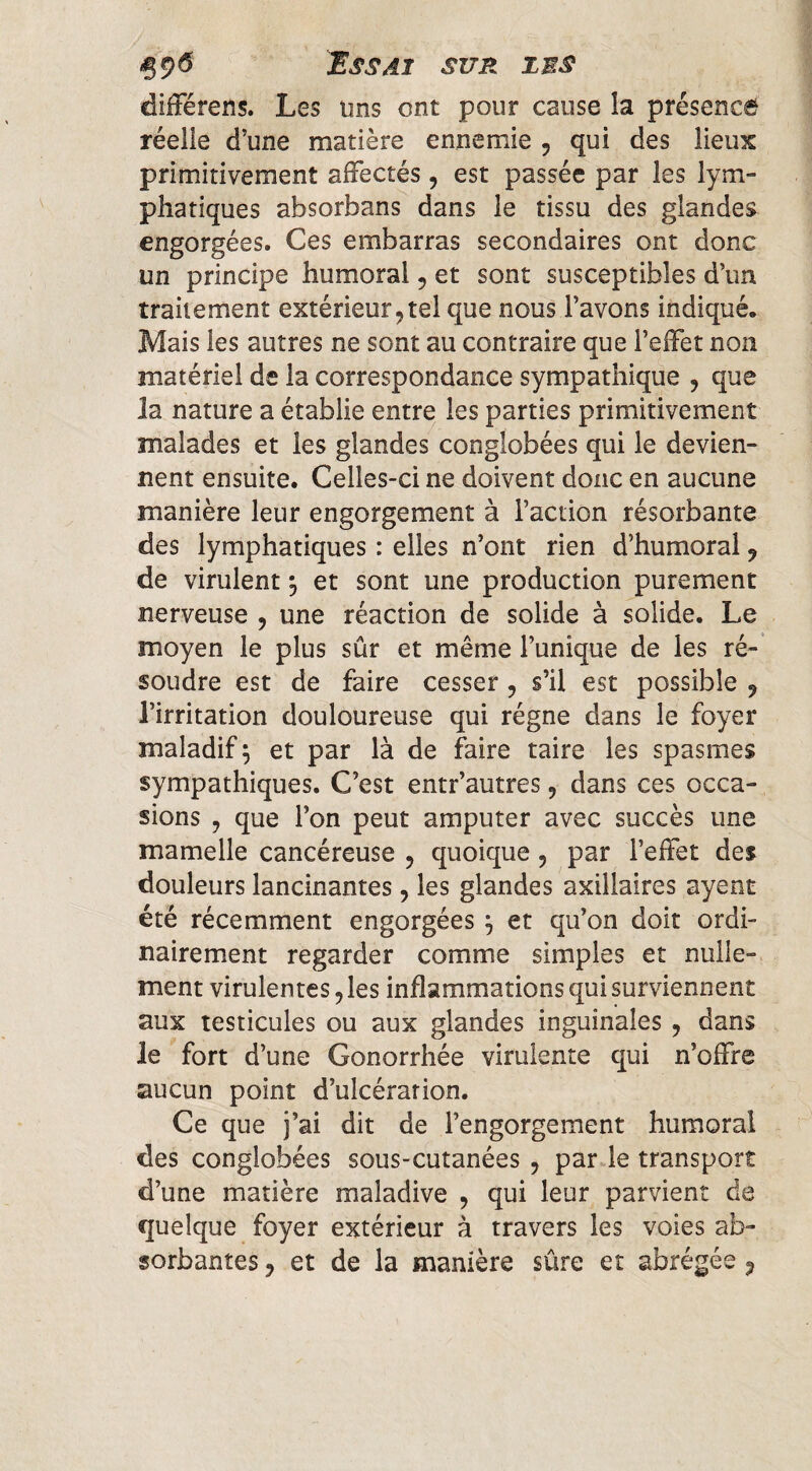 dilFérens. Les uns ont pour cause la présence réelle d’une matière ennemie 5 qui des lieux primitivement affectés , est passée par les lym¬ phatiques absorbans dans le tissu des glandes engorgées. Ces embarras secondaires ont donc un principe humoral 5 et sont susceptibles d’un traitement extérieur,tel que nous l’avons indiqué. Mais les autres ne sont au contraire que l’effet non matériel de la correspondance sympathique , que la nature a établie entre les parties primitivement malades et les glandes congîobées qui le devien¬ nent ensuite. Celles-ci ne doivent donc en aucune manière leur engorgement à l’action résorbante des lymphatiques : elles n’ont rien d’humoral, de virulent ^ et sont une production purement nerveuse , une réaction de solide à solide. Le moyen le plus sûr et même l’unique de les ré¬ soudre est de faire cesser , s’il est possible , l’irritation douloureuse qui régne dans le foyer maladif ^ et par là de faire taire les spasmes sympathiques. C’est entr’autres, dans ces occa¬ sions , que l’on peut amputer avec succès une mamelle cancéreuse , quoique , par l’effet des douleurs lancinantes, les glandes axillaires ayent été récemment engorgées ^ et qu’on doit ordi¬ nairement regarder comme simples et nulle¬ ment virulentes, les inflammations qui surviennent aux testicules ou aux glandes inguinales , dans le fort d’une Gonorrhée virulente qui n’offre aucun point d’ulcération. Ce que j’ai dit de l’engorgement humoral des congîobées sous-cutanées , par le transport d’une matière maladive , qui leur parvient de quelque foyer extérieur à travers les voies ab¬ sorbantes 5 et de la manière sûre et abrégée ^