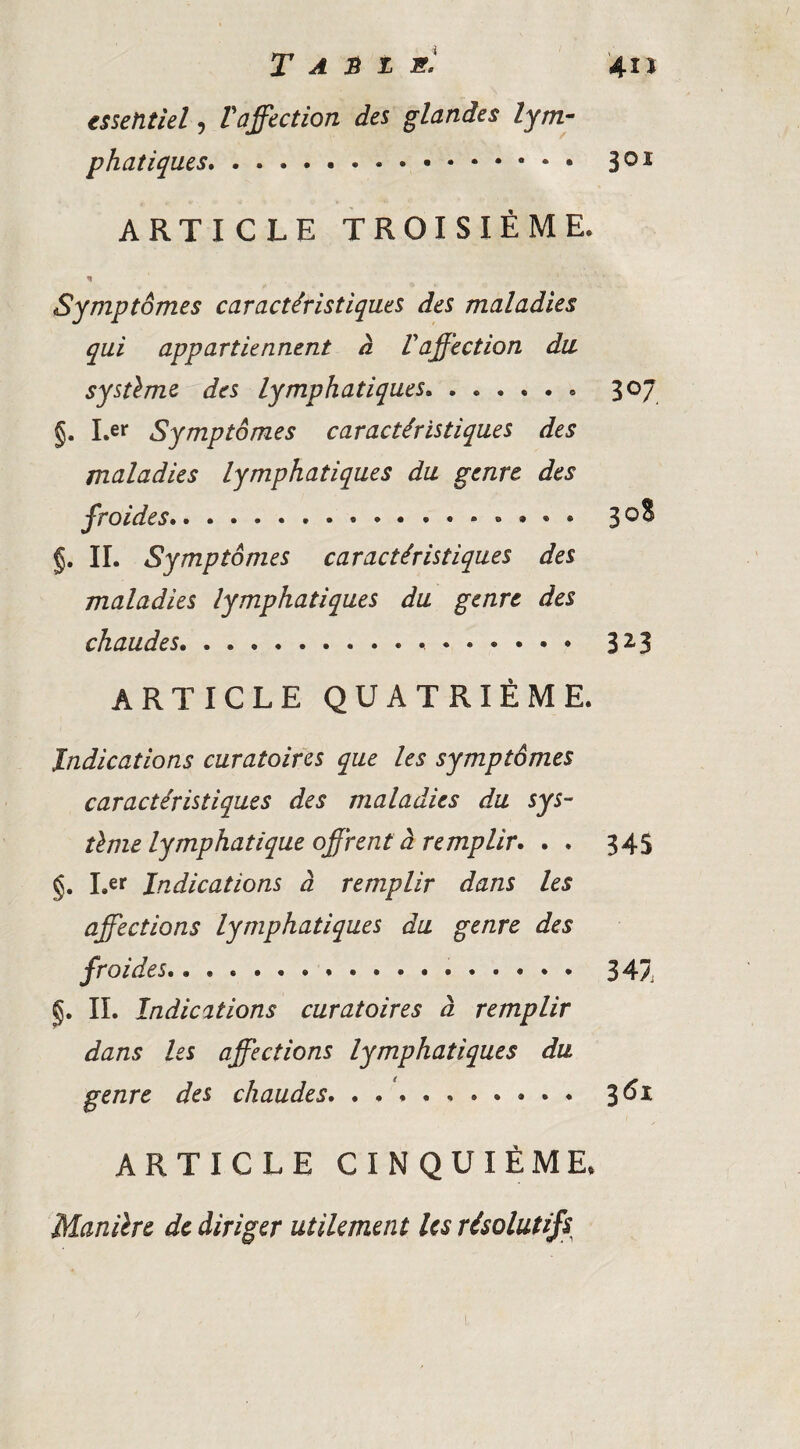 essentiel, l'affection des glandes lym¬ phatiques. 30* ARTICLE TROISIÈME. Symptômes caractéristiques des maladies qui appartiennent à Vaffection du systlme des lymphatiques. §. I.er Symptômes caractéristiques des maladies lymphatiques du genre des §. IL Symptômes caractéristiques des maladies lymphatiques du genre des chaudes... 307. 32.3 ARTICLE QUATRIÈME. Indications curatoifcs que les symptômes caractéristiques des maladies du sys¬ tème lymphatique offrent à remplir. . . 34S §. I.er Indications à remplir dans les affections lymphatiques du genre des froides... 347 §. IL Indications curatoires à remplir dans les afflue étions lymphatiques du genre des chaudes. 3^^ ARTICLE CINQUIÈME. Manière de diriger utilement les résolutifs^