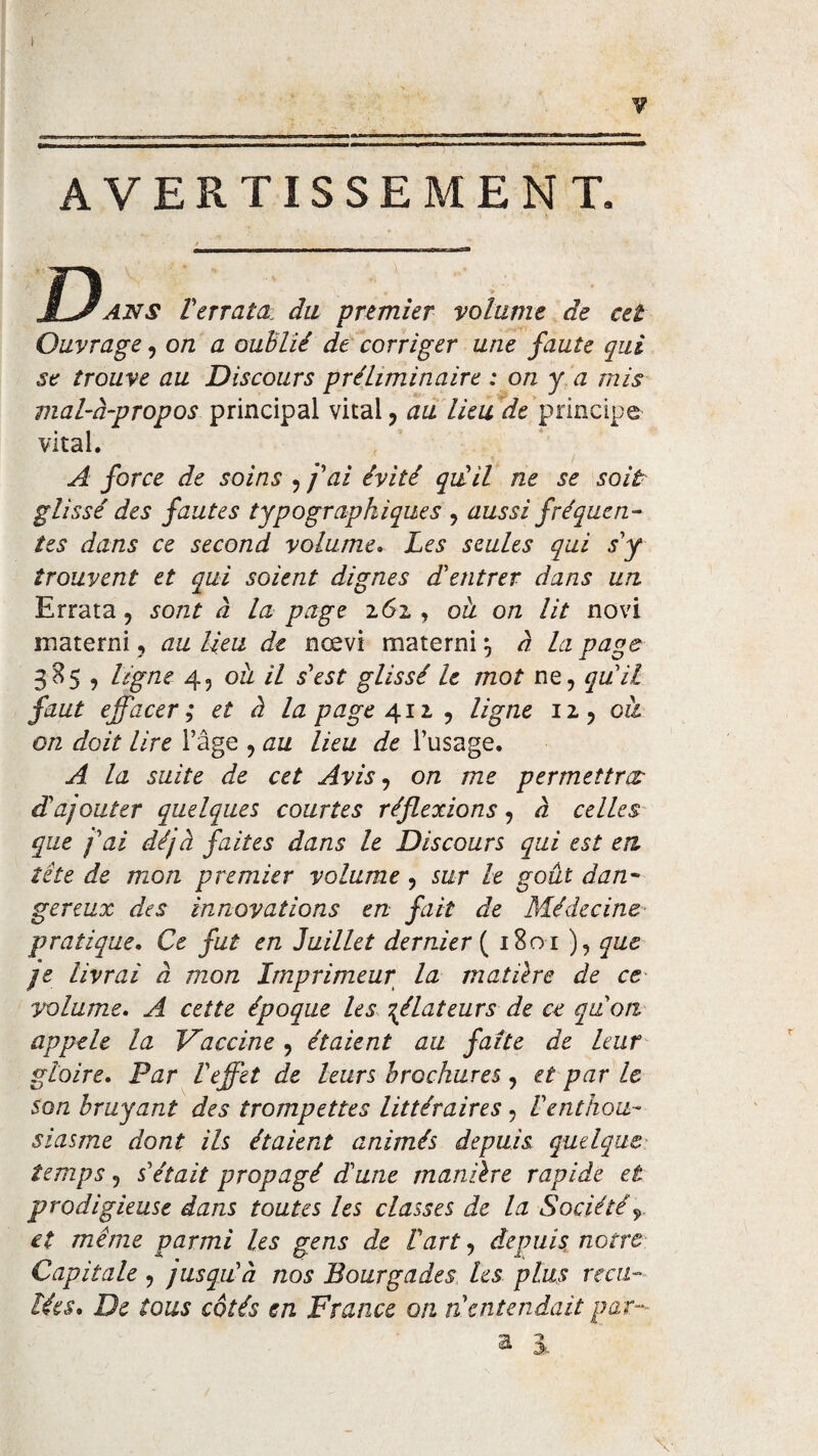 , '■■■—'^ .— ■' I■•■■■■■ ■■ ■■ 1 ■■ ■ • AVERTISSEMENT. JL-/ans Verrata du premier volume de cet Ouvrage, on a oublié de corriger une faute qui se trouve au Discours préliminaire ; on y a mis mal-à-propos principal vital , au lieu de principe vital. A force de soins , fai évité qu'il ne se soit glissé des fautes typographiques , aussi fréquen¬ tes dans ce second volume. Les seules qui s'y trouvent et qui soient dignes d'entrer dans un Errata, sont à la page z6i , oà on lit novi inaterni, au lieu de nœvi materni à la page 385 , ligne 4, ou il s'est glissé 1e mot ne, qu'il faut effacer; et à la page 412, , ligne 12, oà on doit lire l’âge , au lieu de l’usage. A. la suite de cet Avis, on me permettra: d'ajouter quelques courtes réflexions, à celles que j'ai déjà faites dans le Discours qui est en tête de mon premier volume , sur le goût dan- gereux des innovations en fait de Médecine pratique. Ce fut en Juillet dernier { 1801 ), que je livrai à mon Imprimeur la matière de ce volume. A cette époque les délateurs de ce qu'on, appelé la Vaccine, étaient au faîte de leur gloire. Par l'effet de leurs brochures , et par Le son bruyant des trompettes littéraires , l'enthou¬ siasme dont ils étaient animés depuis quelque temps, s'était propagé d'une manière rapide et prodigieuse dans toutes les classes de la Sociétéy et meme parmi les gens de l'art, depuis notre Capitale , jusqu'à nos Bourgades les plus reca¬ lées* De tous côtés en France on n entendait par-