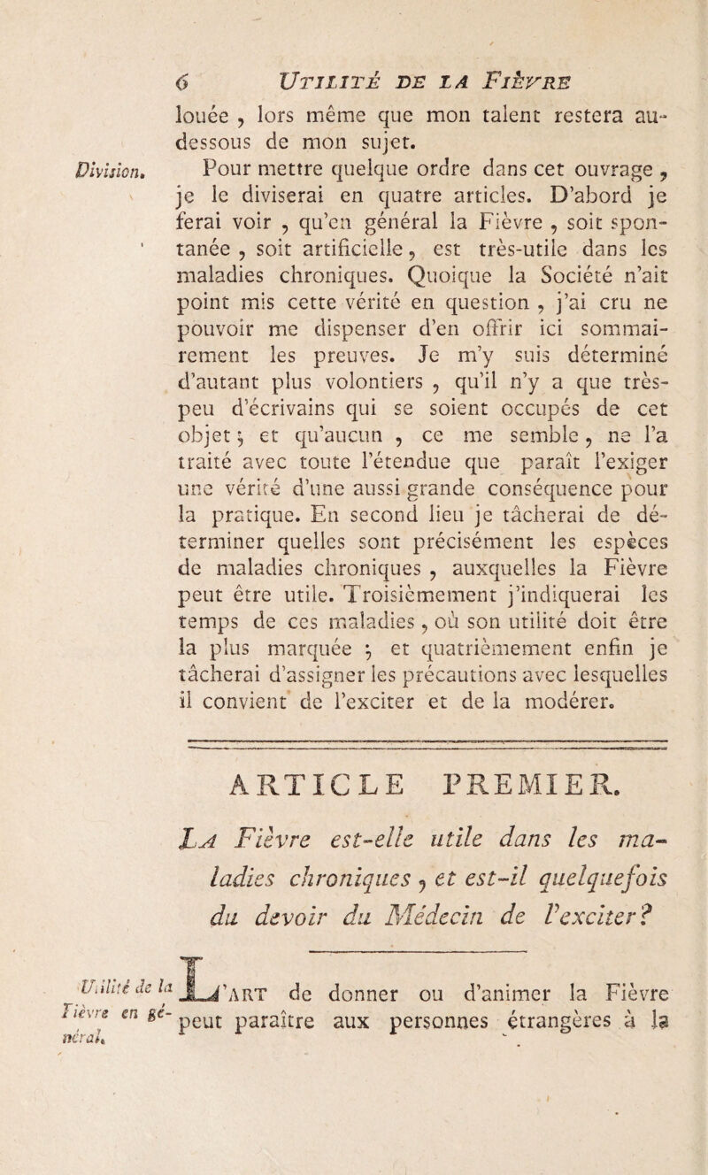 louée , lors même que mon talent restera au- dessous de mon sujet. Division. Pour mettre quelque ordre dans cet ouvrage ? je le diviserai en quatre articles. D’abord je ferai voir , qu’en général la Fièvre , soit spon¬ tanée , soit artificielle, est très-utile dans les maladies chroniques. Quoique la Société n’ait point mis cette vérité en question , j’ai cru ne pouvoir me dispenser d’en offrir ici sommai¬ rement les preuves. Je m’y suis déterminé d’autant plus volontiers ? qu’il n’y a que très- peu d’écrivains qui se soient occupés de cet objet ^ et qu’aucun , ce me semble ? ne l’a traité avec toute l’étendue que paraît l’exiger une vérité d’une aussi grande conséquence pour la pratique. En second lieu je tâcherai de dé¬ terminer quelles sont précisément les espèces de maladies chroniques ? auxquelles la Fièvre peut être utile. Troisièmement j’indiquerai les temps de ces maladies ? où son utilité doit être la plus marquée \ et quatrièmement enfin je tâcherai d’assigner les précautions avec lesquelles il convient de l’exciter et de la modérer. ARTICLE FREMI E R. La Fièvre est-elle utile dans les ma- ladies chroniques 9 et est-il quelquefois du devoir du Médecin de Vexciter? Ualui de la JL^art de donner ou d’animer la Fièvre il€V[e en peut paraître aux personnes étrangères à la itérait