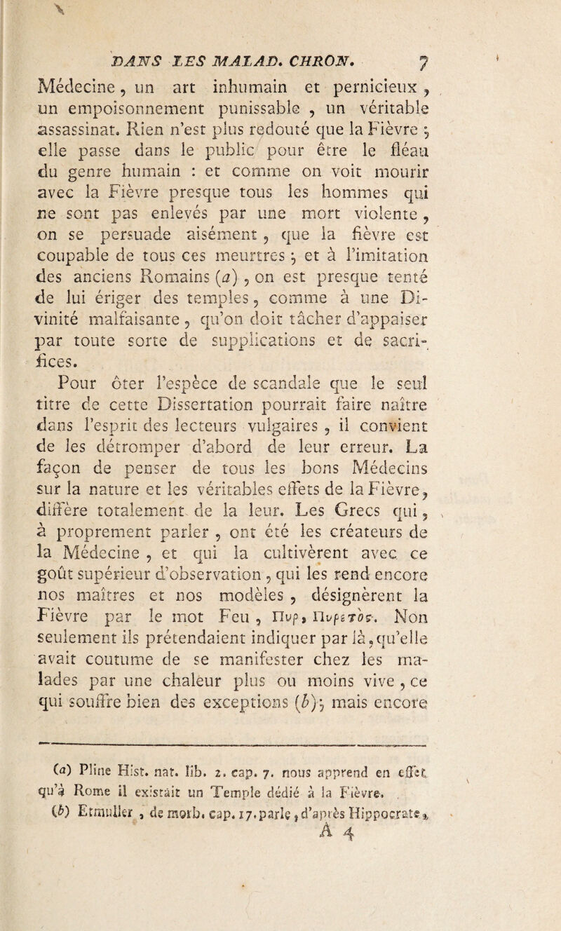 Médecine, un art inhumain et pernicieux , un empoisonnement punissable , un véritable assassinat* Rien n’est plus redouté que la Fièvre , elle passe dans le public pour être le fléau du genre humain : et comme on voit mourir avec la Fièvre presque tous les hommes qui ne sont pas enlevés par une mort violente , on se persuade aisément , que la fièvre est coupable de tous ces meurtres \ et à l’imitation des anciens Romains (a) , on est presque tenté de lui ériger des temples , comme à une Di¬ vinité malfaisante , qu’on doit tâcher d’appaiser par toute sorte de supplications et de sacri¬ fices. Pour ôter l’espèce de scandale que le seul titre de cette Dissertation pourrait faire naître dans l’esprit des lecteurs vulgaires , il convient de les détromper d’abord de leur erreur. La façon de penser de tous les bons Médecins sur la nature et les véritables effets de la Fièvre, diffère totalement de la leur. Les Grecs qui, x a proprement parler , ont été les créateurs de la Médecine , et qui la cultivèrent avec, ce goût supérieur d’observation , qui les rend encore nos maîtres et nos modèles , désignèrent la Fièvre par le mot Feu , nvp» ïivptTov, Non seulement ils prétendaient indiquer par là,qu’elle avait coutume de se manifester chez les ma¬ lades par une chaleur plus ou moins vive , ce qui souffre bien des exceptions (£), mais encore (a) Pline Hist. nât. îib, 2, cap. 7, nous apprend en effet qu’è Rome il existait un Temple dédié à la Fièvre. (£) Etmuller , de motb« cap. 17. parle, d’après Hippocrate % À 4