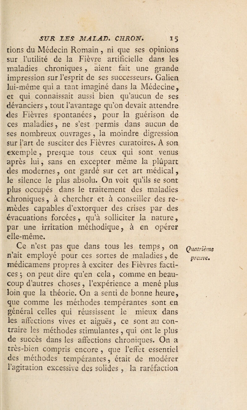 SUR ISS MAZAS» CTI RO N* S 5 dons du Médecin Romain, ni que ses opinions sur Futilité de la Fièvre artificielle dans les maladies chroniques , aient fait une grande impression sur l’esprit de ses successeurs. Galien lui-même qui a tant imaginé dans la Médecine, et qui connaissait aussi bien qu’aucun de ses dévanciers, tout l’avantage qu’on devait attendre des Fièvres spontanées, pour la guérison de ces maladies, ne s’est permis dans aucun de ses nombreux ouvrages, la moindre digression sur Fart de susciter des Fièvres curatoires. A son 1 exemple, presque tous ceux qui sont venus après lui, sans en excepter même la plûpart des modernes, ont gardé sur cet art médical, le silence le plus absolu. On voit qu’ils se sont plus occupés dans le traitement des maladies chroniques, à chercher et à conseiller des re¬ mèdes capables d’extorquer des crises par des évacuations forcées, qu’à solliciter la nature, par une irritation méthodique, à en opérer elle-même. Ce n’est pas que dans tous les temps, on n’ait employé pour ces sortes de maladies, de médicamens propres à exciter des Fièvres facti¬ ces j on peut dire qu’en cela, comme en beau¬ coup d’autres choses, l’expérience a mené plus loin que la théorie. On a senti de bonne heure, que comme les méthodes tempérantes sont en générai celles qui réussissent le mieux dans les affections vives et aiguës, ce sont au con¬ traire les méthodes stimulantes, qui ont le plus de succès dans les affections chroniques. On a très-bien compris encore , que l’effet essentiel des méthodes tempérantes, était de modérer l’agitation excessive des solides , la raréfaction Quatrième preuve.