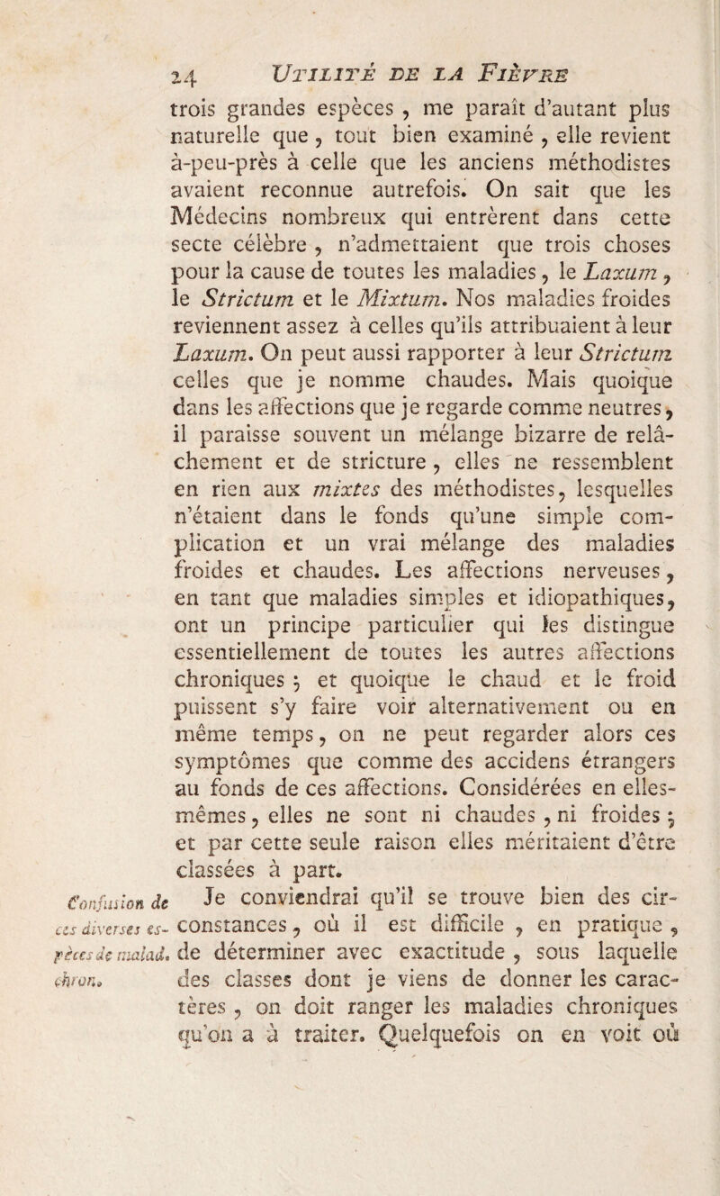 trois grandes espèces , me paraît d’autant plus naturelle que ? tout bien examiné ? elle revient à-peu-près à celle que les anciens méthodistes avaient reconnue autrefois. On sait que les Médecins nombreux qui entrèrent dans cette secte célèbre , n’admettaient que trois choses pour la cause de toutes les maladies, le Laxum , le Strictum et le Mixturn. Nos maladies froides reviennent assez à celles qu’ils attribuaient à leur Laxum. On peut aussi rapporter à leur Strictum celles que je nomme chaudes. Mais quoique dans les affections que je regarde comme neutres, il paraisse souvent un mélange bizarre de relâ¬ chement et de stricture , elles 'ne ressemblent en rien aux mixtes des méthodistes, lesquelles n’étaient dans le fonds qu’une simple com¬ plication et un vrai mélange des maladies froides et chaudes. Les affections nerveuses, en tant que maladies simples et idiopathiques, ont un principe particulier qui les distingue essentiellement de toutes les autres affections chroniques \ et quoique le chaud et le froid puissent s’y faire voir alternativement ou en même temps, on ne peut regarder alors ces symptômes que comme des accidens étrangers au fonds de ces affections. Considérées en elles- mêmes , elles ne sont ni chaudes , ni froides \ et par cette seule raison elles méritaient d’être classées à part. Confusion de Je conviendrai qu’il se trouve bien des cir- cu diverses es- constances, où il est difficile , en pratique , ricesdemalad.de déterminer avec exactitude ? sous laquelle çhran, des classes dont je viens de donner les carac¬ tères , on doit ranger les maladies chroniques qu'on a à traiter. Quelquefois on en voit où