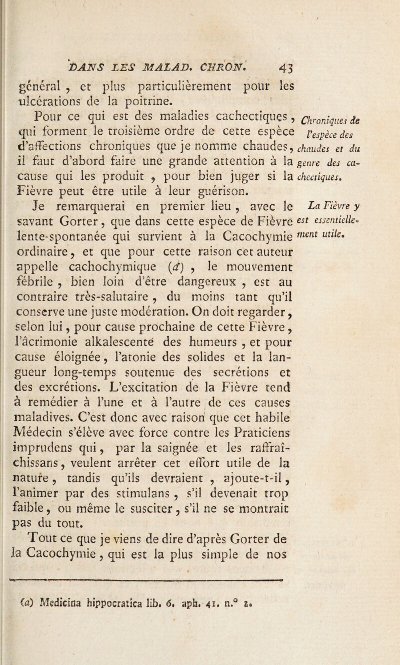 général , et plus particulièrement pour les ulcérations de la poitrine. Pour ce qui est des maladies cachectiques, chroniques de qui forment le troisième ordre de cette espèce Espèce des d’affections chroniques que je nomme chaudes, chaudes et du il faut d’abord faire une grande attention à la genre des ca~ cause qui les produit , pour bien juger si la chcctiques. Fièvre peut être utile à leur guérison- Je remarquerai en premier lieu , avec le La Fièvre y savant Gorter, que dans cette espèce de Fièvre est essentielle- lente-spontanée qui survient à la Cacochymie ment uîlie* ordinaire, et que pour cette raison cet auteur appelle cachochymique (d) , le mouvement fébrile , bien loin d’être dangereux , est au contraire très-salutaire , du moins tant qu’il conserve une juste modération. On doit regarder, selon lui, pour cause prochaine de cette Fièvre, Tâcrimonie aikalescentë des humeurs , et pour cause éloignée, l’atonie des solides et la lan¬ gueur long-temps soutenue des secrétions et des excrétions. L’excitation de la Fièvre tend à remédier à l’une et à l’autre de ces causes maladives. C’est donc avec raison que cet habile Médecin s’élève avec force contre les Praticiens imprudens qui, par la saignée et les raffraî- chissans, veulent arrêter cet effort utile de la nature, tandis qu’ils devraient , ajoute-t-il, l’animer par des stimulans , s’il devenait trop faible, ou même le susciter, s’il ne se montrait pas du tout. Tout ce que je viens de dire d’après Gorter de la Cacochymie, qui est la plus simple de nos ta) Medicina hippocratiea lib. 6. aph, 41* n.® 2*