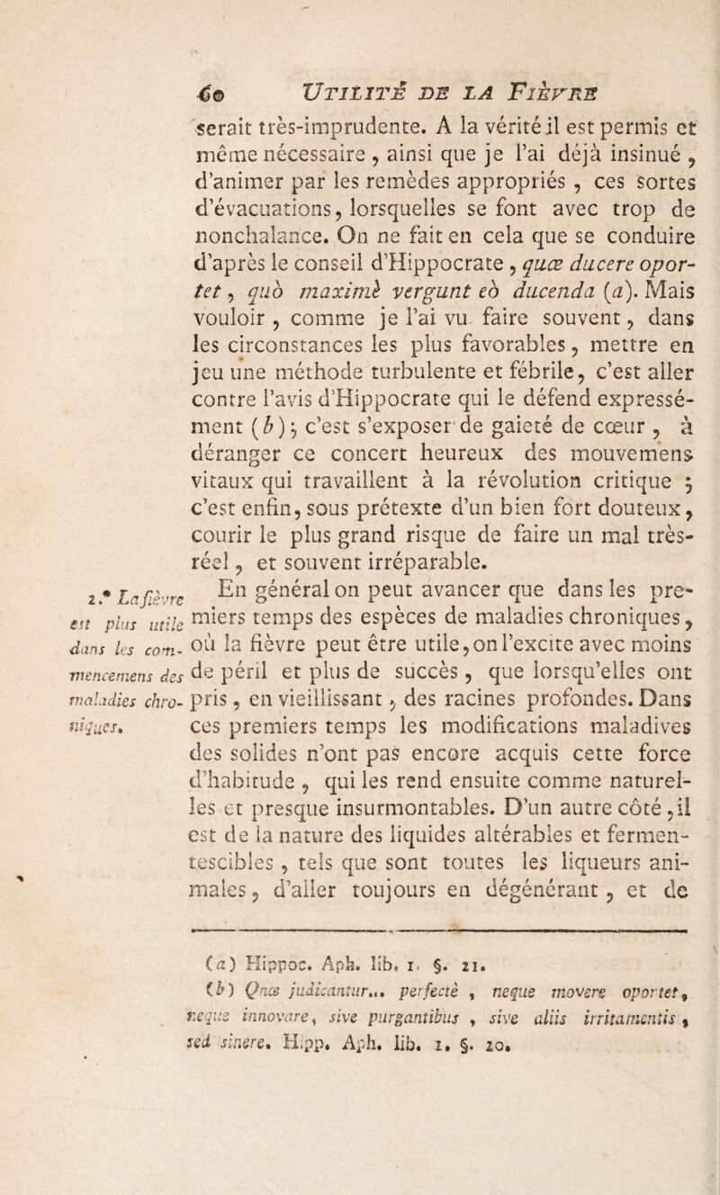 serait très-iroprudente. À ia vérité il est permis et même nécessaire , ainsi que je l’ai déjà insinué , d’animer par les remèdes appropriés , ces sortes d’évacuations, lorsquelles se font avec trop de nonchalance. On ne fait en cela que se conduire d’après le conseil d’Hippocrate , quœ ducere opor- tet, qub maximè vergunt eb ducenda (a). Mais vouloir , comme je l’ai vu faire souvent , dans les circonstances les plus favorables , mettre en jeu une méthode turbulente et fébrile , c’est aller contre l’avis d’Hippocrate qui le défend expressé¬ ment {b)\ c’est s’exposer de gaieté de cœur , à déranger ce concert heureux des mouvement vitaux qui travaillent à la révolution critique 3 c’est enfin,sous prétexte d’un bien fort douteux, courir le plus grand risque de faire un mal très- réel , et souvent irréparable. 2 * Lcfi”>re général on peut avancer que dans les pre** en vins utile m*ers temps des espèces de maladies chroniques, dans les com- oîi la fièvre peut être utile, on l’excite avec moins mencemens des de péril et plus de succès, que lorsqu’elles ont maladies chro- pris, en vieillissant, des racines profondes. Dans vaques* ces premiers temps les modifications maladives des solides n’ont pas encore acquis cette force d’habitude , qui les rend ensuite comme naturel¬ les et presque insurmontables. D’un autre côté ,il est de la nature des liquides altérables et fermen¬ tescibles , tels que sont toutes les liqueurs ani¬ males , d’aller toujours en dégénérant, et de (a) Hippoc. Aph. lih, 1. §. 21. tb) Qnœ judicantur... perfectè , neque movers oportet, neque innovare, sive purgantibus , sive aliis irrita mentis 9 sed sinçre. H;pp. Aph. lib. 1, §. 20.