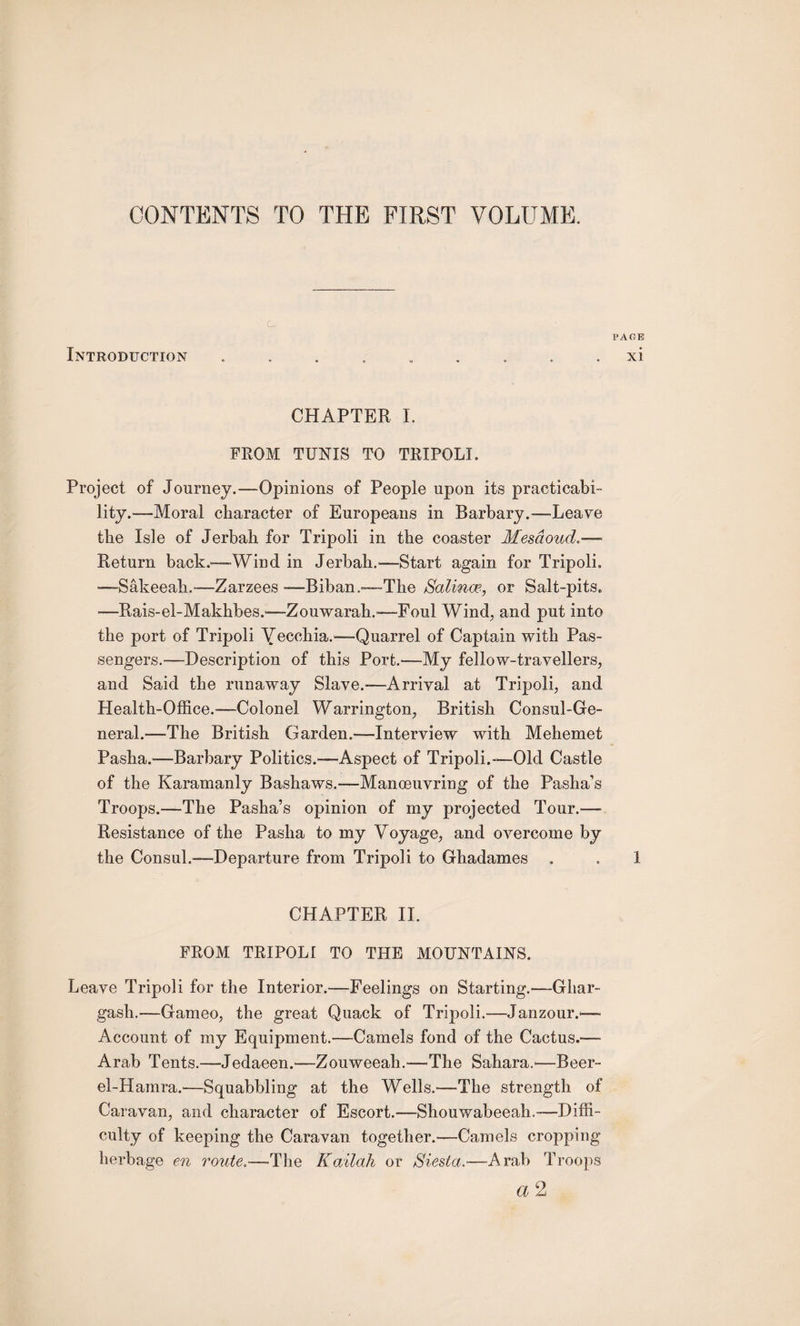 CONTENTS TO THE FIRST VOLUME. ' c. Introduction PAGE xi CHAPTER I. FROM TUNIS TO TRIPOLL Project of Journey.—Opinions of People upon its practicabi¬ lity.—Moral character of Europeans in Barbary.—Leave the Isle of Jerbah for Tripoli in the coaster Mesdoud Return back.™Wind in Jerbah.—Start again for Tripoli. —Sakeeah.—Zarzees —Biban.—-The Salinoe, or Salt-pits. —Rais-el-Makhbes.—Zouwarah.-—Foul Wind, and put into the port of Tripoli Yeccbia.—Quarrel of Captain with Pas¬ sengers.-—Description of this Port.—My fellow-travellers, and Said the runaway Slave.—Arrival at Tripoli, and Health-Office.-—Colonel Warrington, British Consul-Ge¬ neral.—The British Garden.—Interview with Mehemet Pasha.—Barbary Politics.—Aspect of Tripoli.-—Old Castle of the Karamanly Bashaws.—Manoeuvring of the Pasha’s Troops.—The Pasha’s opinion of my projected Tour.—- Resistance of the Pasha to my Voyage, and overcome by the Consul.—Departure from Tripoli to Ghadames . . 1 CHAPTER II. FROM TRIPOLI TO THE MOUNTAINS. Leave Tripoli for the Interior.—Feelings on Starting.—Ghar- gash.—Gameo, the great Quack of Tripoli.-—Janzour.— Account of my Equipment.—Camels fond of the Cactus.— Arab Tents.—Jedaeen.—Zouweeah.—The Sahara.'—Beer- el-Hamra.—Squabbling at the Wells.—The strength of Caravan, and character of Escort.—Shouwabeeah.-—Diffi¬ culty of keeping the Caravan together.—Camels cropping herbage en route.—The Kailcih or Siesta.—Arab Troops a 2