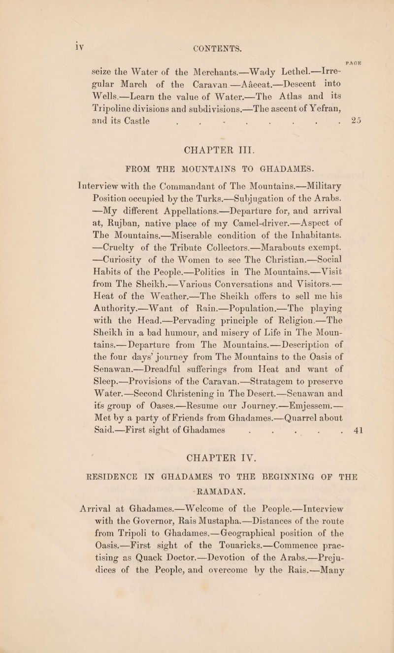PAGE seize the Water of the Merchants.—Wady Lethel.—Irre¬ gular March of the Caravan —Aaeeat.—Descent into Wells.—Learn the value of Water.'—The Atlas and its Tripoline divisions and subdivisions.—The ascent of Yefran, and its Castle ........ 25 CHAPTER III. FROM THE MOUNTAINS TO GHADAMES. I nterview with the Commandant of The Mountains.—Military Position occupied by the Turks.—Subjugation of the Arabs, —My different Appellations.—Departure for, and arrival at, Rujban, native place of my Camel-driver.—Aspect of The Mountains.—Miserable condition of the Inhabitants. —Cruelty of the Tribute Collectors.—Marabouts exempt. —Curiosity of the Women to see The Christian.—Social Habits of the People.—Politics in The Mountains.—Visit from The Sheikh.-—Various Conversations and Visitors.— Heat of the Weather.—The Sheikh offers to sell me his Authority.—Want of Rain.—Population.—The playing with the Head.—Pervading principle of Religion.—The Sheikh in a bad humour, and misery of Life in The Moun¬ tains.— Departure from The Mountains.'—Description of the four days’ journey from The Mountains to the Oasis of Senawan.—Dreadful sufferings from Heat and want of Sleep.—Provisions of the Caravan.—Stratagem to preserve Water.—Second Christening in The Desert.—Senawan and its group of Oases.—Resume our Journey.—Emjessem.— Met by a party of Friends from Ghadames.—Quarrel about Said.—First sight of Ghadames . . . . .41 CHAPTER IV. RESIDENCE IN GHADAMES TO THE BEGINNING OF THE RAMADAN. Arrival at Ghadames.—Welcome of the People.—Interview with the Governor, Rais Mustapha.—Distances of the route from Tripoli to Ghadames.—Geographical position of the Oasis.—First sight of the Touaricks.—Commence prac¬ tising as Quack Doctor.—Devotion of the Arabs.—Preju¬ dices of the People, and overcome by the Rais.—Many
