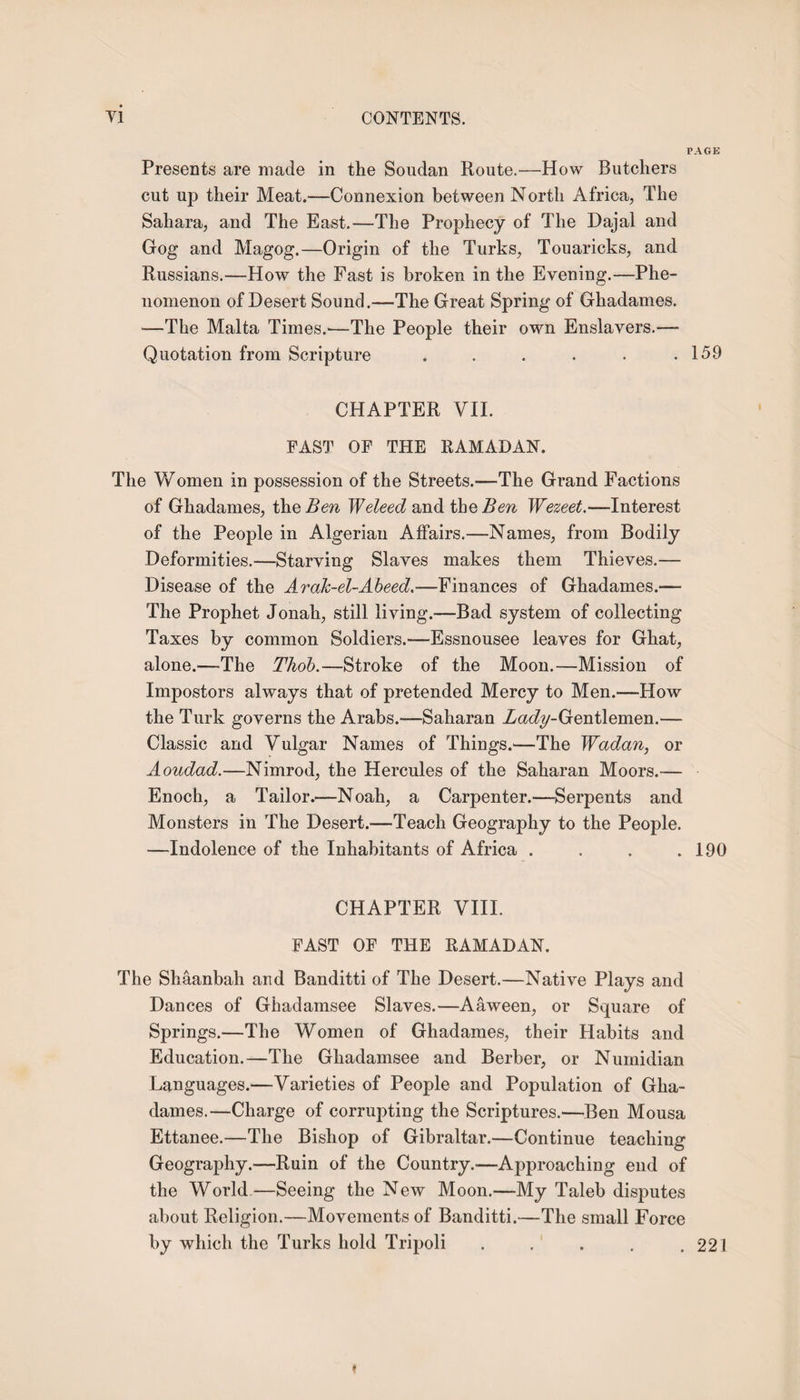 PAGE Presents are made in the Soudan Route.—How Butchers cut up their Meat.—Connexion between North Africa, The Sahara, and The East.—The Prophecy of The Dajal and Gog and Magog.—Origin of the Turks, Touaricks, and Russians.—How the Fast is broken in the Evening.—Phe¬ nomenon of Desert Sound.—The Great Spring of Ghadames. —The Malta Times.'—The People their own Enslavers.— Quotation from Scripture . . . . . .159 CHAPTER VII. FAST OF THE RAMADAN. The Women in possession of the Streets.—The Grand Factions of Ghadames, theBen Weleed and the Ben Wezeet.—Interest of the People in Algerian Affairs.—Names, from Bodily Deformities.—Starving Slaves makes them Thieves.— Disease of the AraJc-el-Abeed.—Finances of Ghadames.— The Prophet Jonah, still living.—Bad system of collecting Taxes by common Soldiers.-—Essnousee leaves for Ghat, alone.—-The Thob.—Stroke of the Moon.—Mission of Impostors always that of pretended Mercy to Men.—How the Turk governs the Arabs.-—Saharan Z&lt;z&lt;A/-Gentlemen.— Classic and Vulgar Names of Things.—The Wadan, or Aoudad.—Nimrod, the Hercules of the Saharan Moors.— Enoch, a Tailor.—Noah, a Carpenter.—Serpents and Monsters in The Desert.—Teach Geography to the People. -—Indolence of the Inhabitants of Africa . . . .190 CHAPTER VIII. FAST OF THE RAMADAN. The Shaanbah and Banditti of The Desert.—Native Plays and Dances of Ghadamsee Slaves.—Aaween, or Square of Springs.—The Women of Ghadames, their Habits and Education.—The Ghadamsee and Berber, or Numidian Languages.—Varieties of People and Population of Gha¬ dames.—Charge of corrupting the Scriptures.—Ben Mousa Ettanee.—The Bishop of Gibraltar.—Continue teaching Geography.—Ruin of the Country.—Approaching end of the World—Seeing the New Moon.—My Taleb disputes about Religion.—Movements of Banditti.—The small Force by which the Turks hold Tripoli . . . . .221