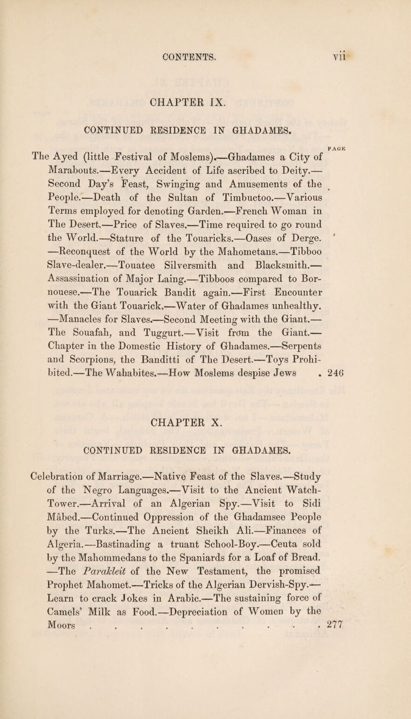 CHAPTER IX. CONTINUED RESIDENCE IN GHADAMES. PACK The Ayed (little Festival of Moslems).—Ghadames a City of Marabouts.—Every Accident of Life ascribed to Deity.— Second Day’s Feast, Swinging and Amusements of the People.—Death of the Sultan of Timbuctoo.-—Various Terms employed for denoting Garden.—French Woman in The Desert.—Price of Slaves.—Time required to go round the World.—Stature of the Touaricks.-—Oases of Derge. -—Reconquest of the World by the Mahometans.—Tibboo Slave-dealer.—Touatee Silversmith and Blacksmith.— Assassination of Major Laing.—Tibboos compared to Bor- nouese.—The Touarick Bandit again.—First Encounter with the Giant Touarick,—Water of Ghadames unhealthy. —Manacles for Slaves.—Second Meeting with the Giant.—■ The Souafah, and Tuggurt.—Visit from the Giant.— Chapter in the Domestic History of Ghadames.—Serpents and Scorpions, the Banditti of The Desert.—Toys Prohi¬ bited.—The Wahabites.—How Moslems despise Jews „ 246 CHAPTER X. CONTINUED RESIDENCE IN GHADAMES. Celebration of Marriage.—Native Feast of the Slaves.—Study of the Negro Languages.—Visit to the Ancient Watch- Tower.—Arrival of an Algerian Spy.—Visit to Sidi Mabed.—Continued Oppression of the Ghadamsee People by the Turks.—The Ancient Sheikh Ali.—Finances of Algeria.—Bastinading a truant School-Boy.—Ceuta sold by the Mahommedans to the Spaniards for a Loaf of Bread. —The Parakleit of the New Testament, the promised Prophet Mahomet.—Tricks of the Algerian Dervish-Spy.-^— Learn to crack Jokes in Arabic.—The sustaining force of Camels’ Milk as Food.—Depreciation of Women by the Moors.277