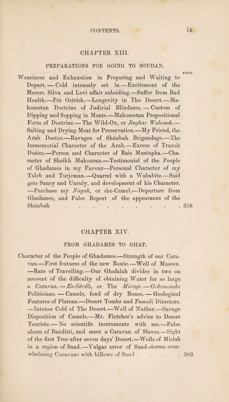 CHAPTER XIIL PREPARATIONS FOR GOING TO SOUDAN, PAGE Weariness and Exhaustion in Preparing and Waiting to Depart. — Cold intensely set in.—Excitement of the Messrs. Silva and Levi affair subsiding.—Suffer from Bad Health.—Pet Ostrich.—Longevity in The Desert.—Ma¬ hometan Doctrine of Judicial Blindness.—Custom of Dipping and Sopping in Meats.—Mahometan Propositional Form of Doctrine.— The Wild-Ox, or Bughar Wahoush.— Salting and Drying Meat for Preservation.—My Friend, the Arab Doctor.—Ravages of Shanbah Brigandage.—The Immemorial Character of the Arab.—Excess of Transit Duties.—Person and Character of Rais Mustaplia.-—Cha¬ racter of Sheikh Makouran.—Testimonial of the People of Ghadames in my Favour—-Personal Character of my Taleb and Turjeman.—Quarrel with a Wahabite.—Said gets Saucy and Unruly, and development of his Character. —Purchase my Nagah, or she-Camel.—Departure from Ghadames, and False Report of the appearance of the Shanbah ......... 358 CHAPTER XIV. FROM GHADAMES TO GHAT. Character of the People of Ghadames.—Strength of our Cara¬ van.—First features of the new Route.—-Well of Maseen. —Rate of Travelling.—Our Ghafalah divides in two on account of the difficulty of obtaining Water for so large a Caravan. — Es-Sarab, or The Mirage. — Gobemouche Politicians. — Camels, fond of dry Bones. — Geological Features of Plateau.—-Desert Tombs and Tumuli Directors. —Intense Cold of The Desert.—Well of Nather.—Savage Disposition of Camels.—Mr, Fletcher’s advice to Desert Tourists.— No scientific instruments with me.—False alarm of Banditti, and meet a Caravan of Slaves.—Sight of the first Tree after seven days’ Desert.—Wells of Mislah in a region of Sand.—Vulgar error of Sand-storms over¬ whelming Caravans with billows of Sand . . . 383