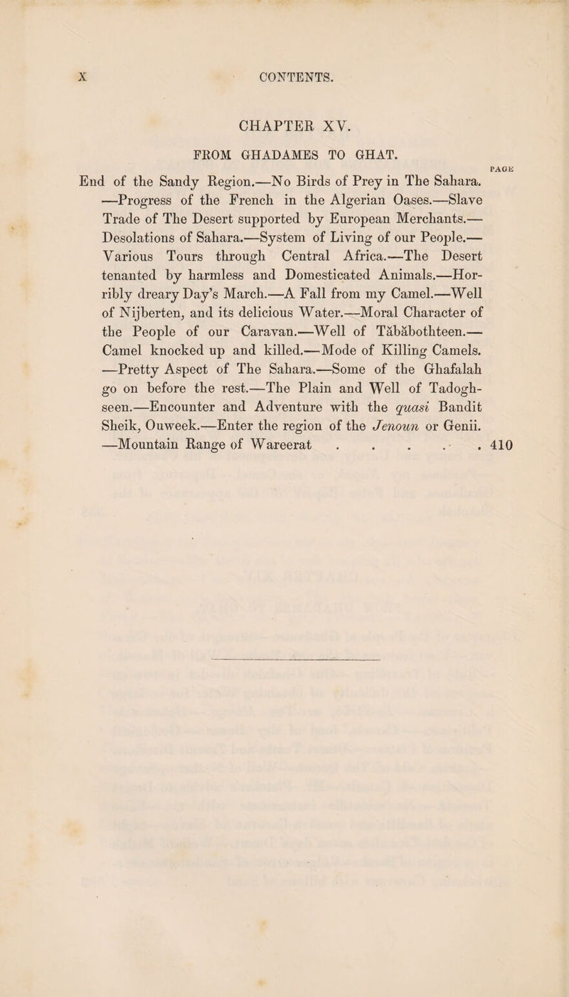 CHAPTER XV. FROM GHADAMES TO GHAT. PAGE End of the Sandy Region.—-No Birds of Prey in The Sahara. —Progress of the French in the Algerian Oases.—Slave Trade of The Desert supported by European Merchants.— Desolations of Sahara.—System of Living of our People.™ Various Tours through Central Africa.-—The Desert tenanted by harmless and Domesticated Animals.—Hor¬ ribly dreary Day’s March.-—A Fall from my Camel.—Well of Nijberten, and its delicious Water.—Moral Character of the People of our Caravan.—Well of Tababothteen.— Camel knocked up and killed.—Mode of Killing Camels. —Pretty Aspect of The Sahara.1—Some of the Ghafalah go on before the rest.—The Plain and Well of Tadogh- seen.-—Encounter and Adventure with the quasi Bandit Sheik, Ouweek.—Enter the region of the Jenoun or Genii. —Mountain Range of Wareerat . . . . . 410