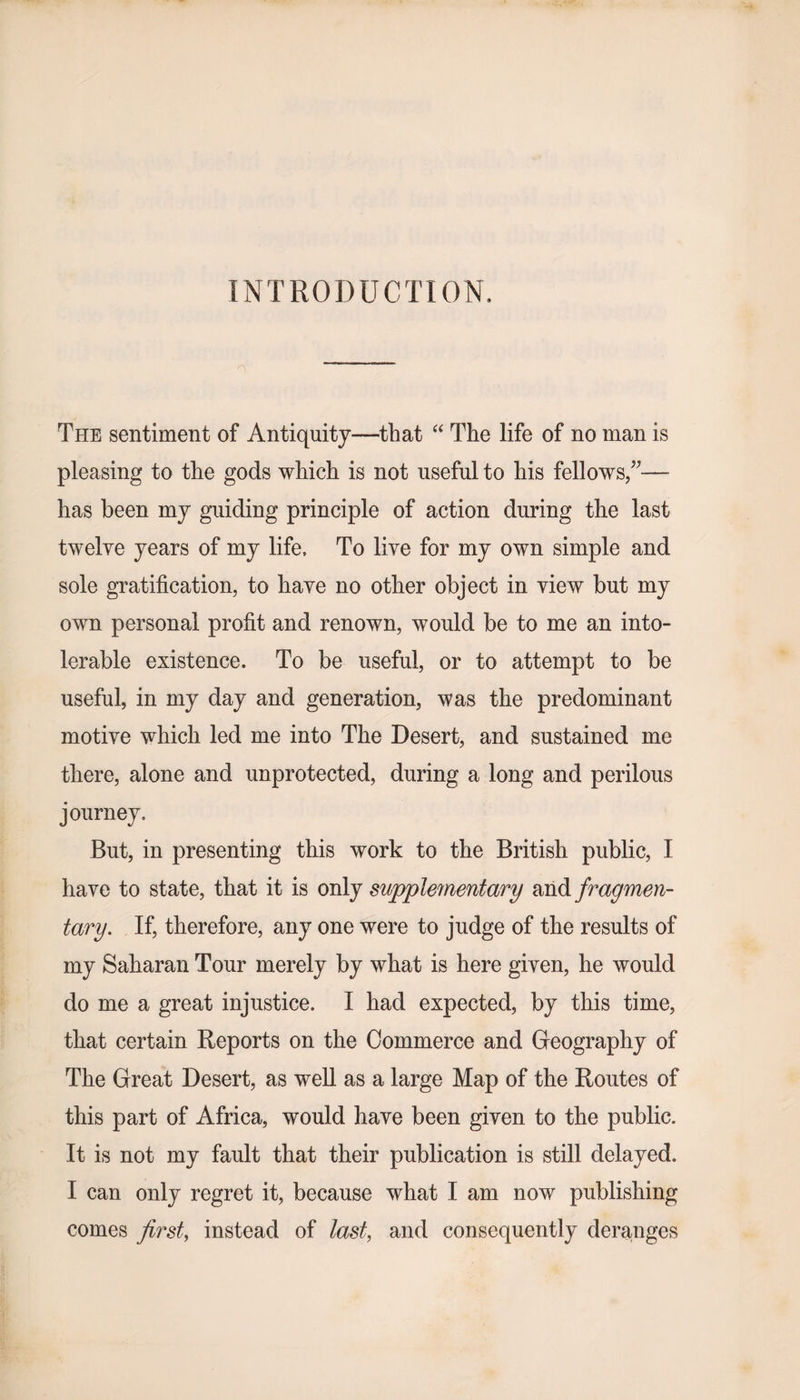 INTRODUCTION, The sentiment of Antiquity—that “ The life of no man is pleasing to the gods which is not useful to his fellows/— has been my guiding principle of action during the last twelve years of my life. To live for my own simple and sole gratification, to have no other object in view but my own personal profit and renown, would be to me an into¬ lerable existence. To be useful, or to attempt to be useful, in my day and generation, was the predominant motive which led me into The Desert, and sustained me there, alone and unprotected, during a long and perilous journey. But, in presenting this work to the British public, I have to state, that it is only supplementary and fragmen¬ tary. If, therefore, any one were to judge of the results of my Saharan Tour merely by what is here given, he would do me a great injustice. I had expected, by this time, that certain Reports on the Commerce and Geography of The Great Desert, as well as a large Map of the Routes of this part of Africa, would have been given to the public. It is not my fault that their publication is still delayed. I can only regret it, because what I am now publishing comes first, instead of last, and consequently deranges