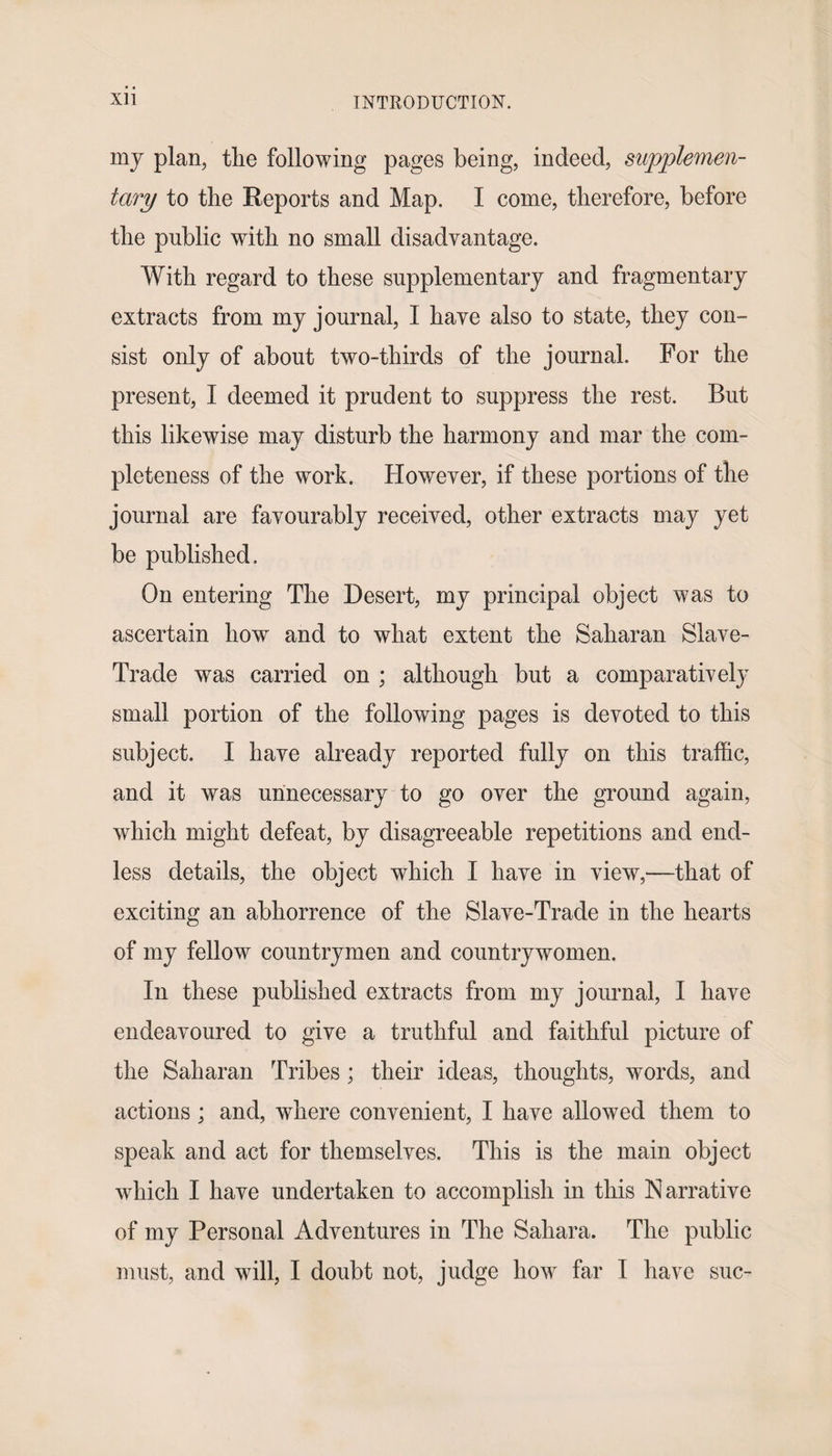 my plan, the following pages being, indeed, supplemen¬ tary to the Reports and Map. I come, therefore, before the public with no small disadvantage. With regard to these supplementary and fragmentary extracts from my journal, I have also to state, they con¬ sist only of about two-thirds of the journal. For the present, I deemed it prudent to suppress the rest. But this likewise may disturb the harmony and mar the com¬ pleteness of the work. However, if these portions of the journal are favourably received, other extracts may yet be published. On entering The Desert, my principal object was to ascertain how and to what extent the Saharan Slave- Trade was carried on ; although but a comparatively small portion of the following pages is devoted to this subject. I have already reported fully on this traffic, and it was unnecessary to go over the ground again, which might defeat, by disagreeable repetitions and end¬ less details, the object which I have in view,—that of exciting an abhorrence of the Slave-Trade in the hearts of my fellow countrymen and countrywomen. In these published extracts from my journal, I have endeavoured to give a truthful and faithful picture of the Saharan Tribes; their ideas, thoughts, words, and actions ; and, where convenient, I have allowed them to speak and act for themselves. This is the main object which I have undertaken to accomplish in this Narrative of my Personal Adventures in The Sahara. The public must, and will, I doubt not, judge how far I have sue-
