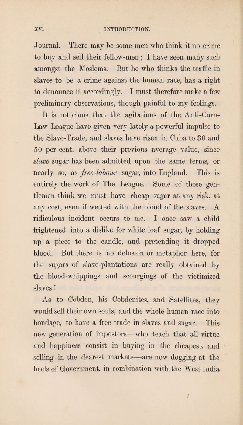 Journal. There may be some men who think it no crime to buy and sell their fellow-men ; I have seen many such amongst the Moslems. But he who thinks the traffic in slaves to be a crime against the human race, has a right to denounce it accordingly. I must therefore make a few preliminary observations, though painful to my feelings. It is notorious that the agitations of the Anti-Corn- Law League have given very lately a powerful impulse to the Slave-Trade, and slaves have risen in Cuba to 30 and 50 per cent, above their previous average value, since slave sugar has been admitted upon the same terms, or nearly so, as free-labour sugar, into England. This is entirely the work of The League. Some of these gen¬ tlemen think we must have cheap sugar at any risk, at any cost, even if wetted with the blood of the slaves. A ridiculous incident occurs to me. I once saw a child frightened into a dislike for white loaf sugar, by holding up a piece to the candle, and pretending it dropped blood. But there is no delusion or metaphor here, for the sugars of slave-plantations are really obtained by the blood-whippings and scourgings of the victimized slaves ! As to Cobden, his Cobdenites, and Satellites, they would sell their own souls, and the whole human race into bondage, to have a free trade in slaves and sugar. This new generation of impostors—who teach that all virtue and happiness consist in buying in the cheapest, and selling in the dearest markets—are now dogging at the heels of Government, in combination with the West India /