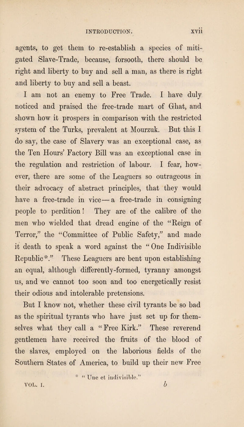 agents, to get them to re-establish a species of miti¬ gated Slave-Trade, because, forsooth, there should be right and liberty to buy and sell a man, as there is right and liberty to buy and sell a beast. I am not an enemy to Free Trade. I have duly noticed and praised the free-trade mart of Ghat, and shown how it prospers in comparison with the restricted system of the Turks, prevalent at Mourzuk. But this I do say, the case of Slavery was an exceptional case, as the Ten Hours' Factory Bill was an exceptional case in the regulation and restriction of labour. I fear, how¬ ever, there are some of the Leaguers so outrageous in their advocacy of abstract principles, that they would have a free-trade in vice — a free-trade in consigning people to perdition! They are of the calibre of the men who wielded that dread engine of the “ Reign of Terror, the “Committee of Public Safety, and made it death to speak a word against the “ One Indivisible Republic*. These Leaguers are bent upon establishing an equal, although differently-formed, tyranny amongst us, and we cannot too soon and too energetically resist their odious and intolerable pretensions. But I know not, whether these civil tyrants be so bad as the spiritual tyrants who have just set up for them¬ selves what they call a “ Free Kirk. These reverend gentlemen have received the fruits of the blood of the slaves, employed on the laborious fields of the Southern States of America, to build up their new Free -x- u une e£ indivisible.” VOL. I. b