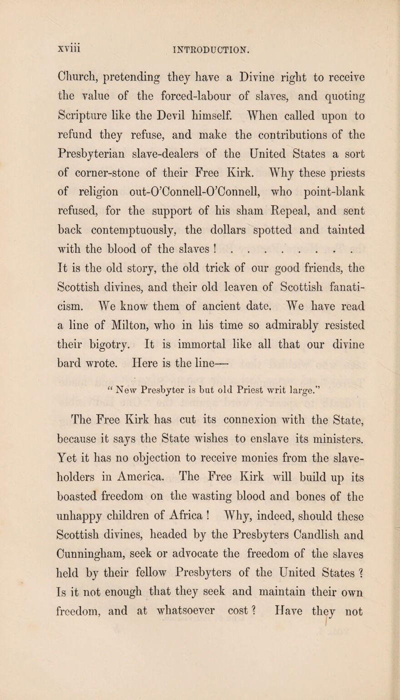 Church, pretending they have a Divine right to receive the value of the forced-labour of slaves, and quoting Scripture like the Devil himself. When called upon to refund they refuse, and make the contributions of the Presbyterian slave-dealers of the United States a sort of corner-stone of their Free Kirk. Why these priests of religion out-O’Connell-O’Connell, who point-blank refused, for the support of his sham Repeal, and sent back contemptuously, the dollars spotted and tainted with the blood of the slaves !........ It is the old story, the old trick of our good friends, the Scottish divines, and their old leaven of Scottish fanati¬ cism. We know them of ancient date. We have read a line of Milton, who in his time so admirably resisted their bigotry. It is immortal like all that our divine bard wrote. Here is the line— “ New Presbyter is but old Priest writ large.” The Free Kirk has cut its connexion with the State, because it says the State wishes to enslave its ministers. Yet it has no objection to receive monies from the slave¬ holders in America. The Free Kirk will build up its boasted freedom on the wasting blood and bones of the unhappy children of Africa ! Why, indeed, should these Scottish divines, headed by the Presbyters Candlish and Cunningham, seek or advocate the freedom of the slaves held by their fellow Presbyters of the United States \ Is it not enough that they seek and maintain their own freedom, and at whatsoever cost ? Have they not