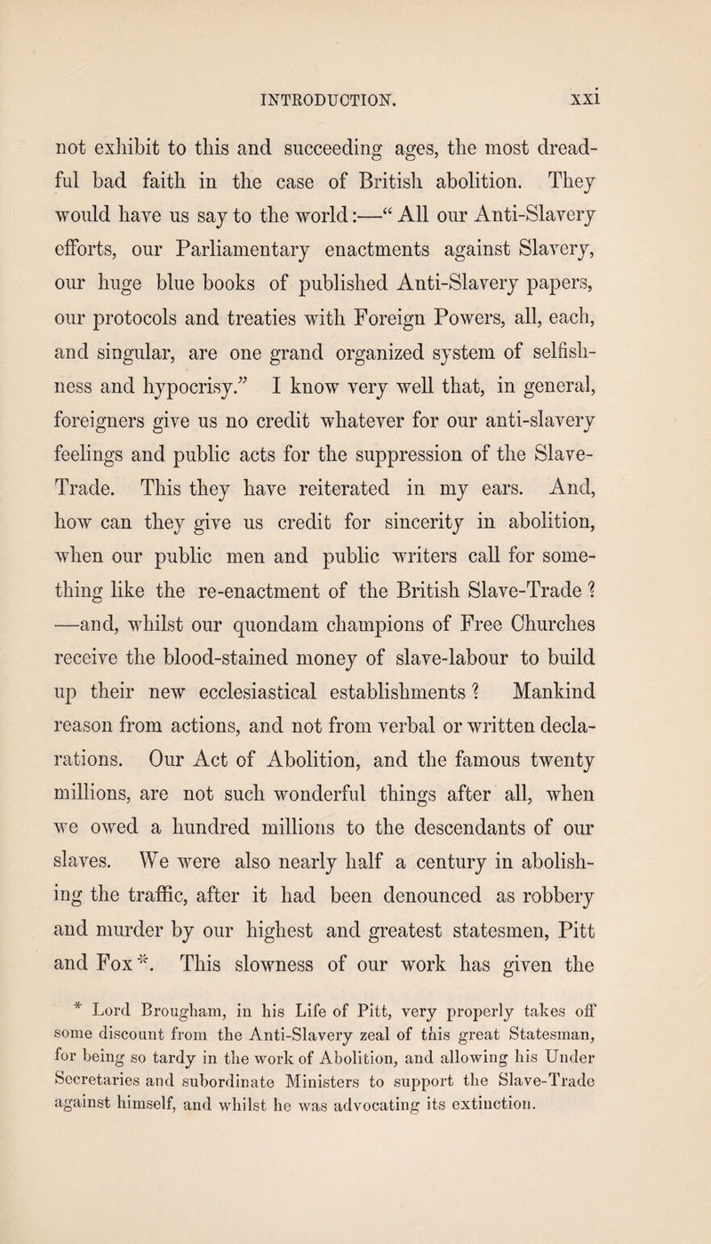 not exhibit to this and succeeding ages, the most dread¬ ful bad faith in the case of British abolition. They would have us say to the world:—“ All our Anti-Slavery efforts, our Parliamentary enactments against Slavery, our huge blue books of published Anti-Slavery papers, our protocols and treaties with Foreign Powers, all, each, and singular, are one grand organized system of selfish¬ ness and hypocrisy.” I know very well that, in general, foreigners give us no credit whatever for our anti-slavery feelings and public acts for the suppression of the Slave- Trade. This they have reiterated in my ears. And, how can they give us credit for sincerity in abolition, when our public men and public writers call for some¬ thing like the re-enactment of the British Slave-Trade ? —and, whilst our quondam champions of Free Churches receive the blood-stained money of slave-labour to build up their new ecclesiastical establishments % Mankind reason from actions, and not from verbal or written decla¬ rations. Our Act of Abolition, and the famous twenty millions, are not such wonderful things after all, when we owed a hundred millions to the descendants of our slaves. We were also nearly half a century in abolish¬ ing the traffic, after it had been denounced as robbery and murder by our highest and greatest statesmen, Pitt and Fox4'. This slowness of our work has given the * Lord Brougham, in his Life of Pitt, very properly takes off some discount from the Anti-Slavery zeal of this great Statesman, for being so tardy in the work of Abolition, and allowing his Under Secretaries and subordinate Ministers to support the Slave-Trade against himself, and whilst he was advocating its extinction.