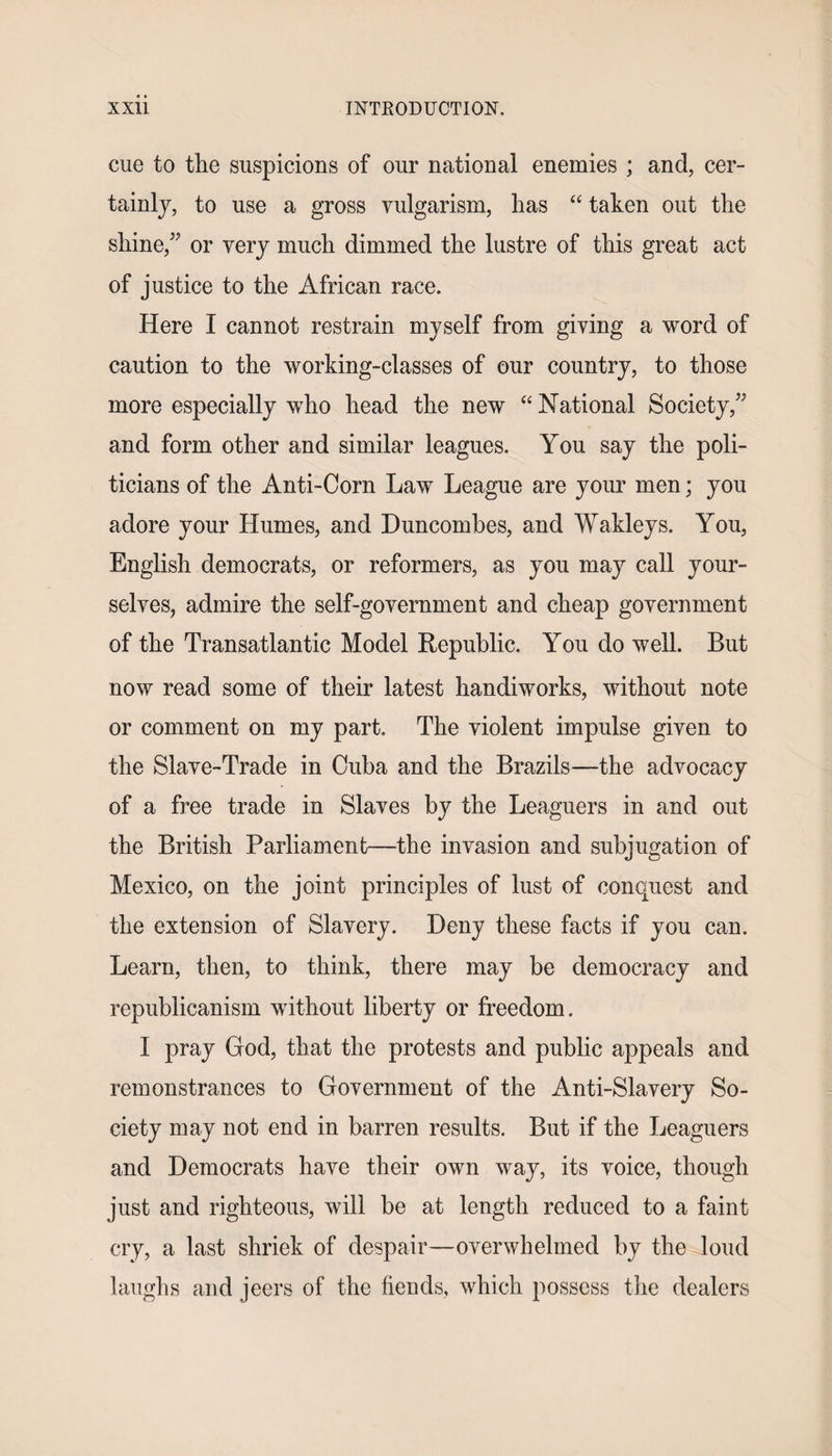 cue to the suspicions of our national enemies ; and, cer¬ tainly, to use a gross vulgarism, has “ taken out the shine,” or very much dimmed the lustre of this great act of justice to the African race. Here I cannot restrain myself from giving a word of caution to the working-classes of our country, to those more especially who head the new “National Society,” and form other and similar leagues. You say the poli¬ ticians of the Anti-Corn Law League are your men; you adore your Humes, and Duncombes, and Wakleys. You, English democrats, or reformers, as you may call your¬ selves, admire the self-government and cheap government of the Transatlantic Model Republic. You do well. But now read some of their latest handiworks, without note or comment on my part. The violent impulse given to the Slave-Trade in Cuba and the Brazils—the advocacy of a free trade in Slaves by the Leaguers in and out the British Parliament—the invasion and subjugation of Mexico, on the joint principles of lust of conquest and the extension of Slavery. Deny these facts if you can. Learn, then, to think, there may be democracy and republicanism without liberty or freedom. I pray God, that the protests and public appeals and remonstrances to Government of the Anti-Slavery So¬ ciety may not end in barren results. But if the Leaguers and Democrats have their own way, its voice, though just and righteous, will be at length reduced to a faint cry, a last shriek of despair—overwhelmed by the loud laughs and jeers of the fiends, which possess the dealers