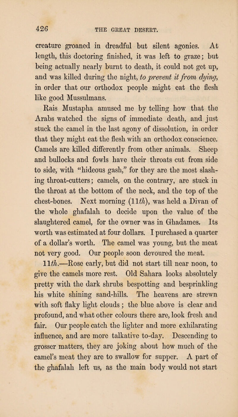 creature groaned in dreadful but silent agonies. At length, this doctoring finished, it was left to graze; but being actually nearly burnt to death, it could not get up, and was killed during the night, to prevent it from dying, in order that our orthodox people might eat the flesh like good Mussulmans. Rais Mustapha amused me by telling how that the Arabs watched the signs of immediate death, and just stuck the camel in the last agony of dissolution, in order that they might eat the flesh with an orthodox conscience. Camels are killed differently from other animals. Sheep and bullocks and fowls have their throats cut from side to side, with “hideous gash,” for they are the most slash¬ ing throat-cutters; camels, on the contrary, are stuck in the throat at the bottom of the neck, and the top of the chest-bones. Next morning (11.th), was held a Divan of the whole ghafalah to decide upon the value of the slaughtered camel, for the owner was in Ghadames. Its worth was estimated at four dollars. I purchased a quarter of a dollar’s worth. The camel was young, but the meat not very good. Our people soon devoured the meat. 11th.—Rose early, but did not start till near noon, to give the camels more rest. Old Sahara looks absolutely pretty with the dark shrubs bespotting and besprinkling his white shining sand-hills. The heavens are strewn with soft flaky light clouds ; the blue above is clear and profound, and what other colours there are, look fresh and fair. Our people catch the lighter and more exhilarating influence, and are more talkative to-day. Descending to grosser matters, they are joking about how much of the camel’s meat they are to swallow for supper. A part of the ghafalah left us, as the main body would not start