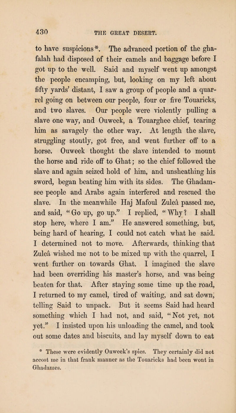 to have suspicions *. The advanced portion of the gha- falah had disposed of their camels and baggage before I got up to the well. Said and myself went up amongst the people encamping, but, looking on my left about fifty yards’ distant, I saw a group of people and a quar¬ rel going on between our people, four or five Touaricks, and two slaves. Our people were violently pulling a slave one way, and Ouweek, a Touarghee chief, tearing him as savagely the other way. At length the slave, struggling stoutly, got free, and went further off to a horse. Ouweek thought the slave intended to mount the horse and ride off to Ghat; so the chief followed the slave and again seized hold of him, and unsheathing his sword, began beating him with its sides. The Ghadarn- see people and Arabs again interfered and rescued the slave. In the meanwhile Haj Mafoul Zulea passed me, and said, “ Go up, go up.” I replied, “ Why % I shall stop here, where I am.” He answered something, but, being hard of hearing, I could not catch what he said. I determined not to move. Afterwards, thinking that Zulea wished me not to be mixed up with the quarrel, I went further on towards Ghat. I imagined the slave had been overriding his master’s horse, and was being beaten for that. After staying some time up the road, I returned to my camel, tired of waiting, and sat down, telling Said to unpack. But it seems Said had heard something which I had not, and said, “Hot yet, not yet.” I insisted upon his unloading the camel, and took out some dates and biscuits, and lay myself down to eat * These were evidently Ouweek’s spies. They certainly did not accost me in that frank manner as the Touaricks had been wont in Ghadames.