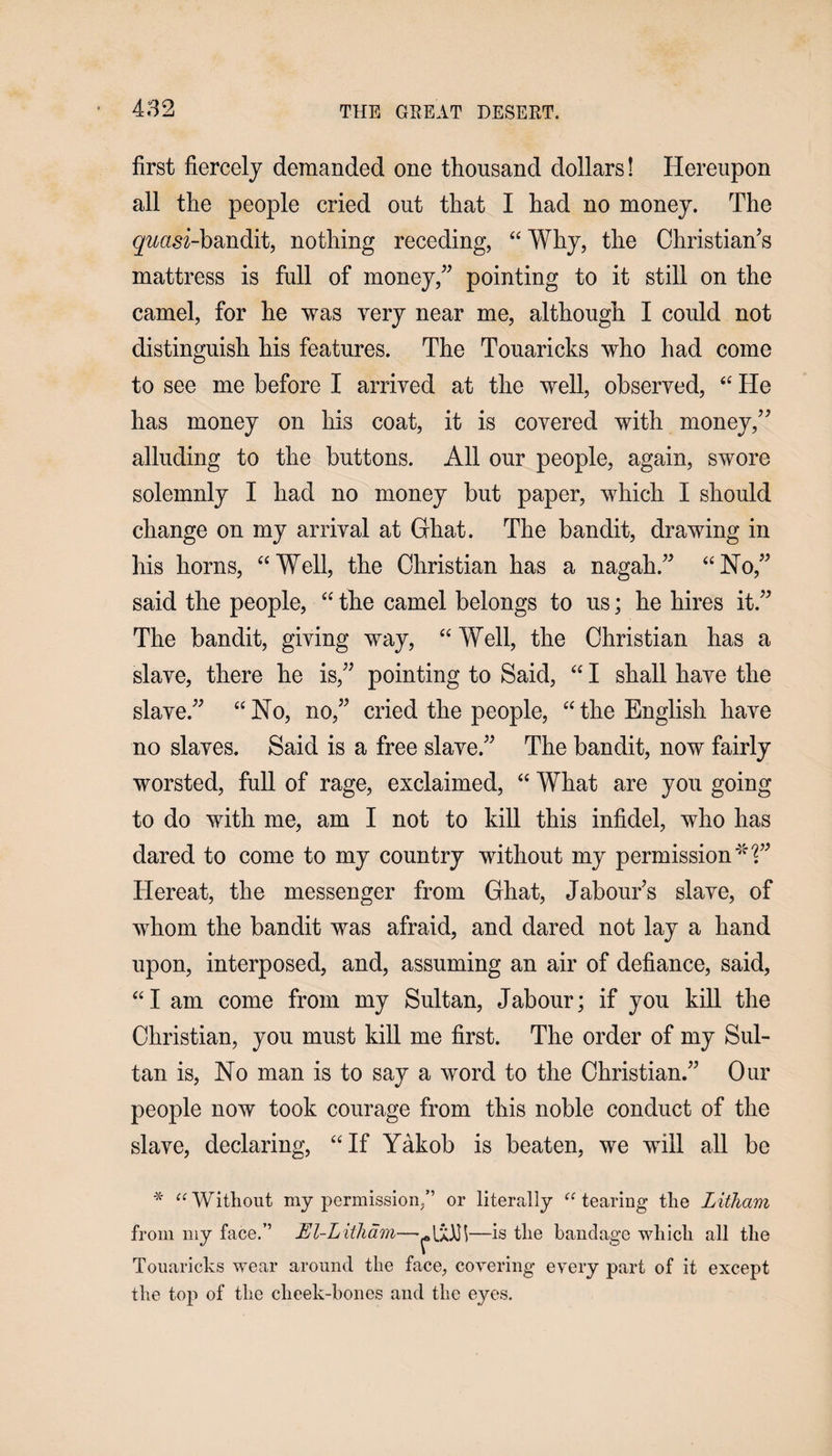 first fiercely demanded one thousand dollars! Hereupon all the people cried out that I had no money. The g^asi-bandit, nothing receding, “ Why, the Christian’s mattress is full of money,” pointing to it still on the camel, for he was very near me, although I could not distinguish his features. The Touaricks who had come to see me before I arrived at the well, observed, “ He has money on his coat, it is covered with money,” alluding to the buttons. All our people, again, swore solemnly I had no money but paper, which I should change on my arrival at Ghat. The bandit, drawing in his horns, “Well, the Christian has a nagah.” “No,” said the people, “ the camel belongs to us; he hires it.” The bandit, giving way, “ Well, the Christian has a slave, there he is,” pointing to Said, “ I shall have the slave.” “No, no,” cried the people, “the English have no slaves. Said is a free slave.” The bandit, now fairly worsted, full of rage, exclaimed, “ What are you going to do with me, am I not to kill this infidel, who has dared to come to my country without my permission *1” Hereat, the messenger from Ghat, Jabours slave, of whom the bandit was afraid, and dared not lay a hand upon, interposed, and, assuming an air of defiance, said, “I am come from my Sultan, Jabour; if you kill the Christian, you must kill me first. The order of my Sul¬ tan is, No man is to say a word to the Christian.” Our people now took courage from this noble conduct of the slave, declaring, “If Yakob is beaten, we will all be * “ Without my permission/’ or literally “ tearing the Litham from my face.’’ El-Litham——is the bandage which all the Touaricks wear around the face, covering every part of it except the top of the cheek-bones and the eyes.