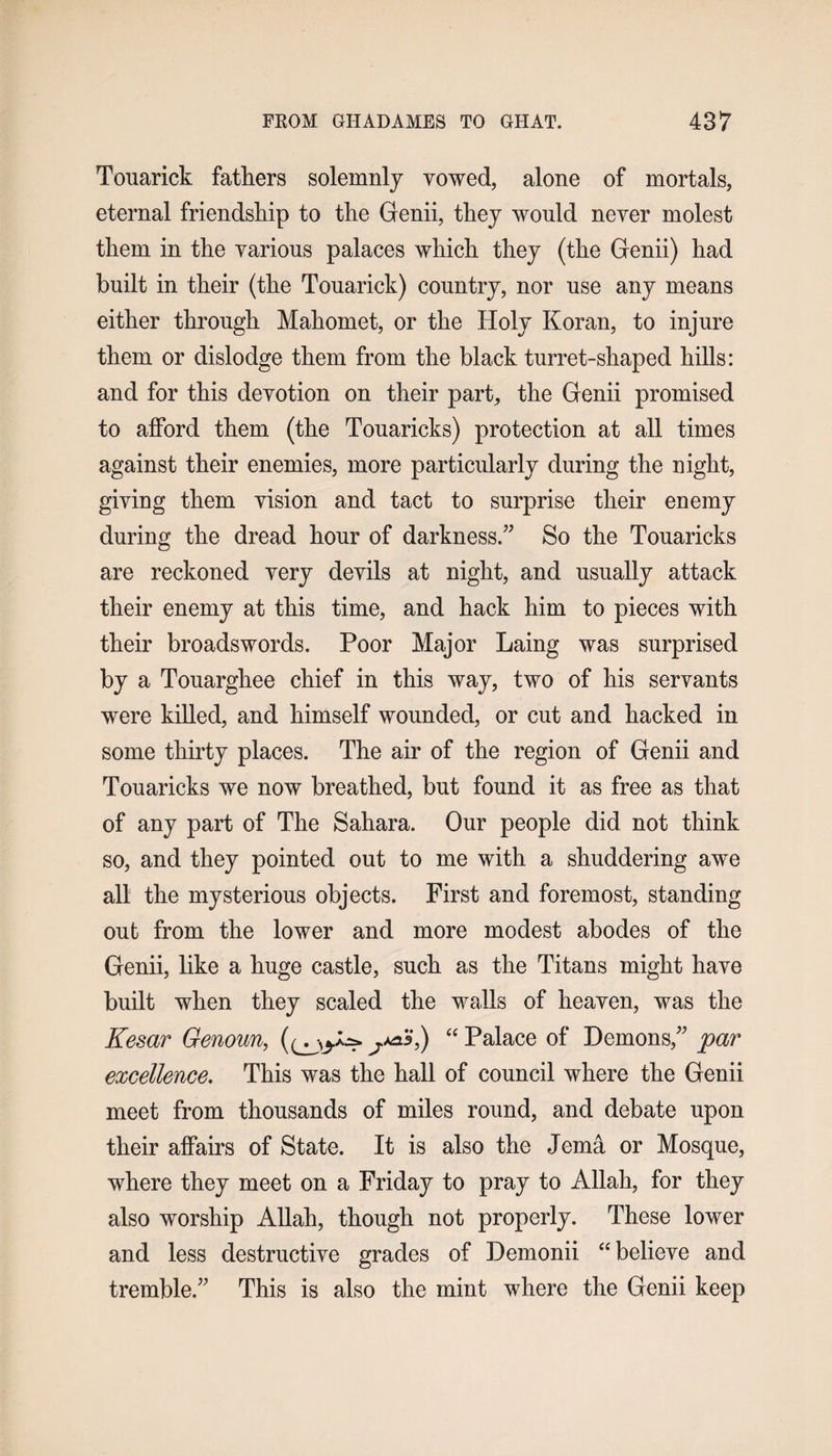 Touarick fathers solemnly vowed, alone of mortals, eternal friendship to the Genii, they would never molest them in the various palaces which they (the Genii) had built in their (the Touarick) country, nor use any means either through Mahomet, or the Holy Koran, to injure them or dislodge them from the black turret-shaped hills: and for this devotion on their part, the Genii promised to afford them (the Touaricks) protection at all times against their enemies, more particularly during the night, giving them vision and tact to surprise their enemy during the dread hour of darkness.” So the Touaricks are reckoned very devils at night, and usually attack their enemy at this time, and hack him to pieces with their broadswords. Poor Major Laing was surprised by a Touarghee chief in this way, two of his servants were killed, and himself wounded, or cut and hacked in some thirty places. The air of the region of Genii and Touaricks we now breathed, but found it as free as that of any part of The Sahara. Our people did not think so, and they pointed out to me with a shuddering awe all the mysterious objects. First and foremost, standing out from the lower and more modest abodes of the Genii, like a huge castle, such as the Titans might have built when they scaled the walls of heaven, was the Kesar Genoun, y**5) “ Palace of Demons,” par excellence. This was the hall of council where the Genii meet from thousands of miles round, and debate upon their affairs of State. It is also the Jema or Mosque, where they meet on a Friday to pray to Allah, for they also worship Allah, though not properly. These lower and less destructive grades of Demonii “believe and tremble.” This is also the mint where the Genii keep