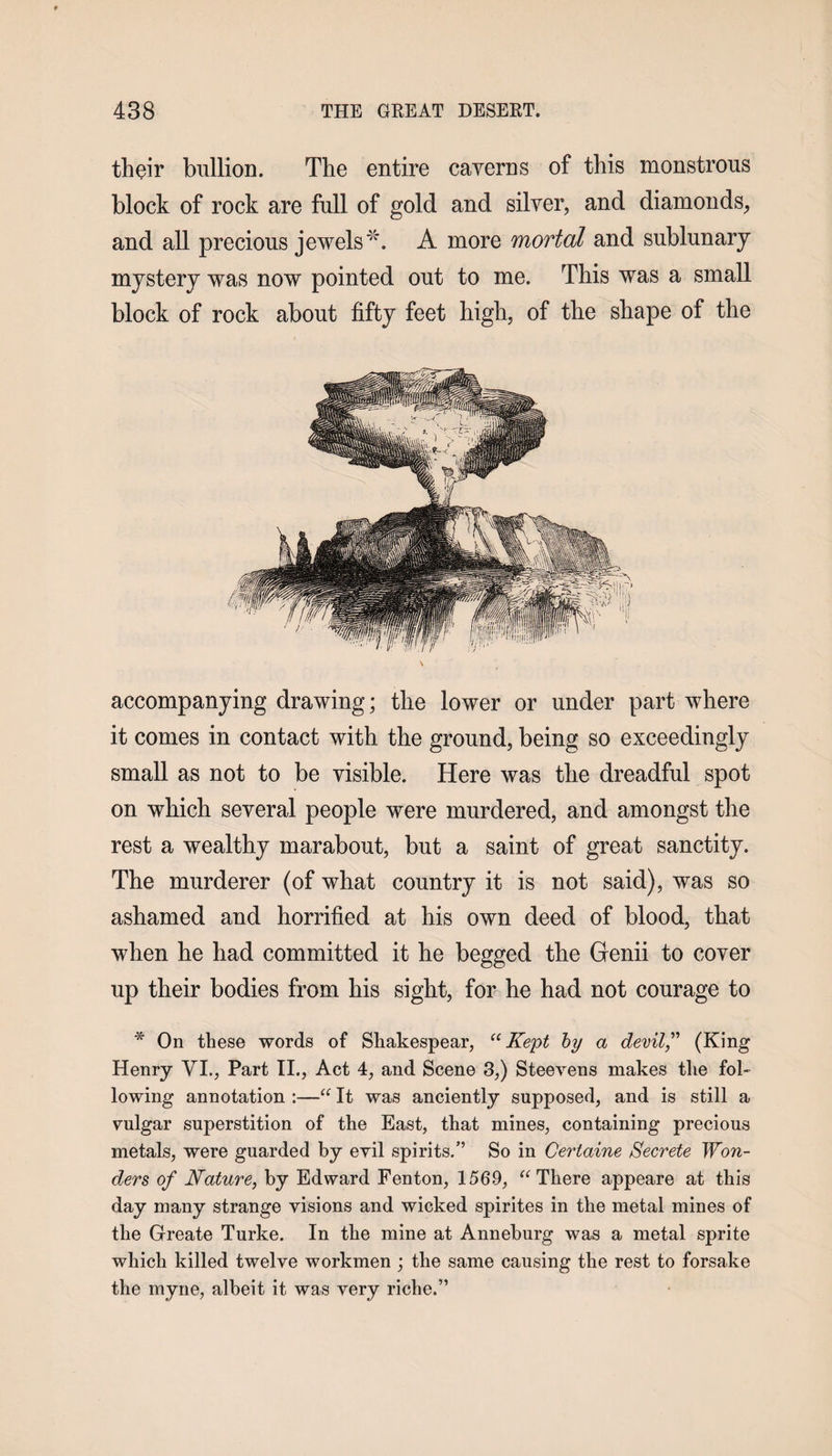 their bullion. The entire caverns of this monstrous block of rock are full of gold and silver, and diamonds, and all precious jewels *. A more mortal and sublunary mystery was now pointed out to me. This was a small block of rock about fifty feet high, of the shape of the accompanying drawing; the lower or under part where it comes in contact with the ground, being so exceedingly small as not to be visible. Here was the dreadful spot on which several people were murdered, and amongst the rest a wealthy marabout, but a saint of great sanctity. The murderer (of what country it is not said), was so ashamed and horrified at his own deed of blood, that when he had committed it he begged the Genii to cover up their bodies from his sight, for he had not courage to * On these words of Shakespear, “ Kept by a devil,” (King Henry VI., Part II., Act 4, and Scene 3,) Steevens makes the fol¬ lowing annotation :—“ It was anciently supposed, and is still a vulgar superstition of the East, that mines, containing precious metals, were guarded by evil spirits.” So in Certaine Secrete Won¬ ders of Nature, by Edward Fenton, 1569, “ There appeare at this day many strange visions and wicked spirites in the metal mines of the Greate Turke. In the mine at Anneburg was a metal sprite which killed twelve workmen ; the same causing the rest to forsake the myne, albeit it was very riche.”