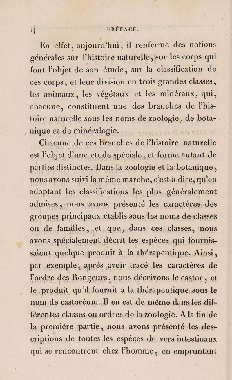 4 * En effet, aujourd'hui, il renferme des notions générales sûr l’histoire naturelle, sur les corps qui font l’objet de son étude, sur la classification de ces corps, et leur division en trois grandes classes, les animaux, les végétaux et les minérauxqui, chacune, constituent une des branches de l’his¬ toire naturelle sous les noms de zoologie de bota¬ nique et de minéralogie. Chacune de ces branches de l’histoire naturelle est l’objet d’une étude spéciale, et forme autant de parties distinctes. Dans la zoologie et la botanique, nous avons suivi la,même marche, c’est-à-dire, qu’en »» adoptant les classifications les plus généralement admises, nous avons présenté les caractères des groupes principaux établis sous les noms de classes ou de familles, et que_, dans ces classes, nous avons spécialement décrit les espèces qui fournis¬ saient quelque produit à la thérapeutique. Ainsi, par exemple, après avoir tracé les caractères de l’ordre .des. Rongeurs, nous décrivons le castor, et le produit qu’il fournit à la thérapeutique sous le nom de castoréurn. Il en est de même dans les dif¬ férentes classes ou ordres de la zoologie. A la fin de la première partie, nous avons présenté les des¬ criptions de toutes les espèces de vers intestinaux qui se rencontrent chez l’homme, en empruntant