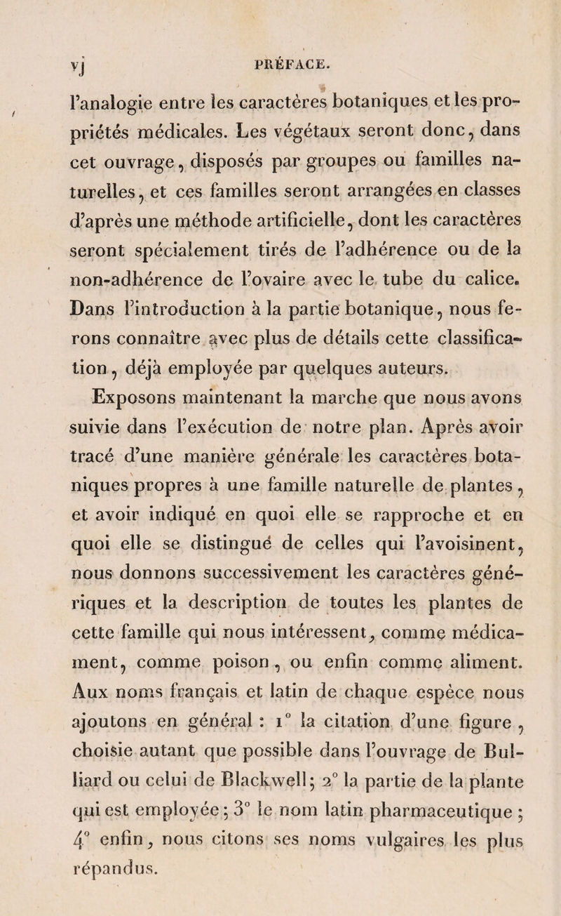 l’analogie entre les caractères botaniques et les pro¬ priétés médicales. Les végétaux seront donc, dans cet ouvrage, disposés par groupes ou familles na¬ turelles, et ces familles seront arrangées en classes d’après une méthode artificielle, dont les caractères seront spécialement tirés de l’adhérence ou de la non-adhérence de l’ovaire avec le tube du calice. Dans l’introduction à la partie botanique, nous fe¬ rons connaître sivec plus de détails cette classifîca* tion, déjà employée par quelques auteurs. Exposons maintenant la marche que nous avons suivie dans l’exécution de notre plan. Après avoir tracé d’une manière générale les caractères bota¬ niques propres à une famille naturelle de plantes, et avoir indiqué en quoi elle se rapproche et en quoi elle se distingué de celles qui l’avoisinent, nous donnons successivement les caractères géné¬ riques et la description de toutes les plantes de cette famille qui nous intéressent^, comme médica¬ ment, comme poison , ou enfin comme aliment. Aux noms français et latin de chaque espèce nous ajoutons en général: i° la citation d’une figure, choisie autant que possible dans l’ouvrage de Bui¬ llard ou celui de Blackwell ; 2° la partie de la plante qui est employée ; 3” le nom latin pharmaceutique ; 4'' enfin ^ nous citons ses noms vulgaires les plus répandus.