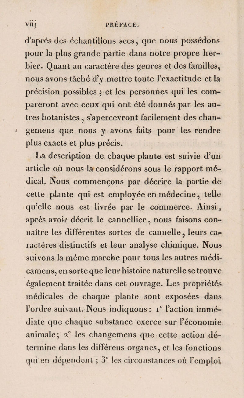 d’a[>rés des échantillons secs, que nous possédons pour la plus grande partie dans notre propre her¬ bier. Quant au caractère des genres et des familles, nous avons tâché d’y mettre toute l’exactitude et la précision possibles ; et les personnes qui les com¬ pareront avec ceux qui ont été donnés par les au¬ tres botanistes , s’apercevront facilement des chan- gemens que nous y avons faits pour les rendre plus exacts et plus précis. La description de chaque plante est suivie d’un article où nous la considérons sous le rapport mé- dicab Nous commençons par décrire la partie de cette plante qui est employée en médecine, telle qu’elle nous est livrée par le commerce. Ainsi, après avoir décrit le cannellier, nous faisons con¬ naître les différentes sortes de cannelle, leurs ca¬ ractères distinctifs et leur analyse chimique. Nous suivons la meme marche pour tous les autres médb camens, en sorte que leur histoire naturelle se trouve également traitée dans cet ouvrage. Les propriétés médicales de chaque plante sont exposées dans l’ordre suivant. Nous indiquons: i° l’action immé¬ diate que chaque substance exerce sur l’économie animale; 2° les changemens que cette action dé¬ termine dans les différens organes, et les fonctions qui en dépendent ; 3” les circonstances où l’emploi