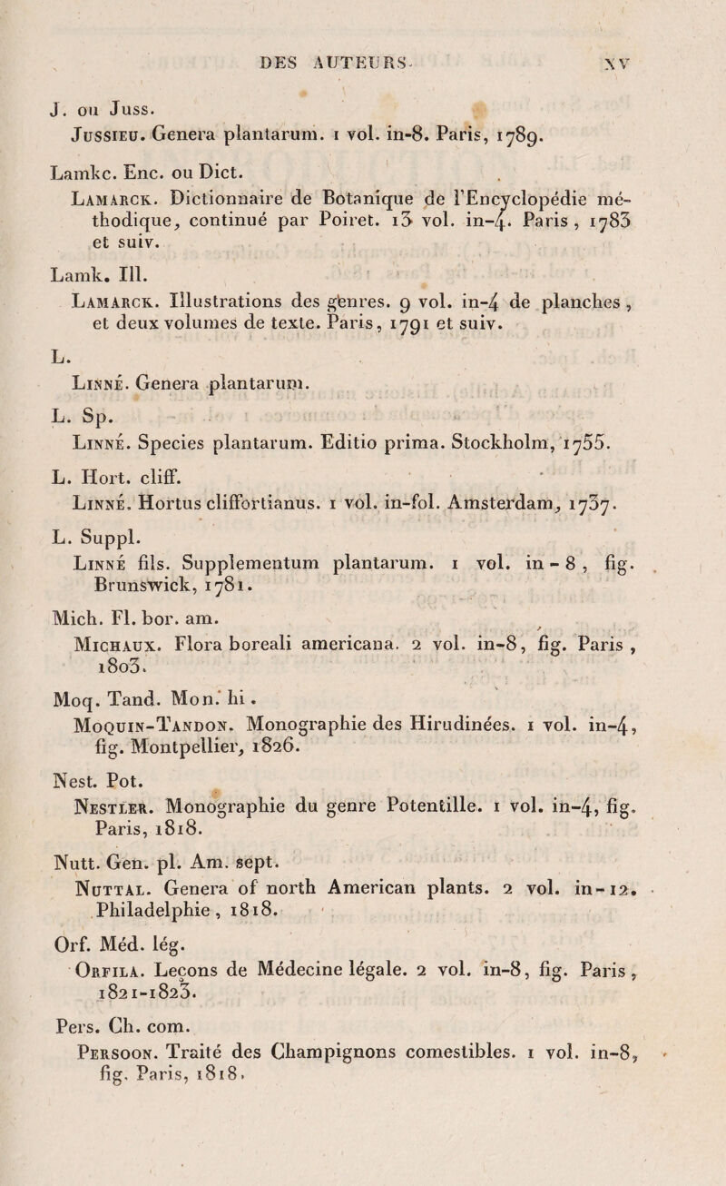 J. ou Juss. JüSSiEü. Généra plantarum. i vol. in-8. Paris, 1789. Lamkc. Enc. ou Dict. Lamarck. Dictionnaire de Botanique de FEncyclopédie mé¬ thodique, continué par Poiret. i3> vol. in-4. Paris, 1783 et suiv. Lamk. 111. Lamarck. Illustrations des gfenres. 9 vol. in-4 planches , et deux volumes de texte. Paris, 1791 et suiv. L. Linné. Généra plantarum. L. Sp. Linné. Species plantarum. Editio prima. Stockholm, 1755. L. Hort. cliff. Linné, Hortus clifFortianus. i vol. in-fol. Amsterdam, 1737. L. Suppl. Linné fils. Suppîementum plantarum. i vol. in-8, fig. Brunswick, 1781. Mich. Fl. bor. am. Michaux. Flora boreali araericana. 2 vol. in-8, fig. Paris, i8o3. Moq. Tand. Mon.' hi. Moquin-Tandon. Monographie des Hirudinées. i vol. in-4, fig. Montpellier, 1826. Nest. Pot. Nestler. Monographie du genre Potentille. i vol. in-4, fig* Paris, 1818. Nutt. Gen. pl. Am. sept. Nüttal. Généra of north American plants. 2 vol. in-12. Philadelphie, 1818. Orf. Méd. lég. Orfila. Leçons de Médecine légale. 2 vol. in-8, fig. Paris, 1821-1823. Pers. Ch. com. Persoon. Traité des Champignons comestibles, i vol. in-8, fig. Paris, ï8i8.