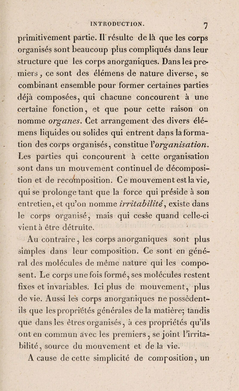 primitivement partie. Il'résulte de là que les corps organisés sont beaucoup plus compliqués dans leur structure que les corps anorganiques. Dans les pre^ miers çe sont des élémens de nature diverse, se combinant ensemble pour former certaines parties déjà composées, qui chacune concourent à une certaine fonction, et que pour cette raison on nomme organes. Cet arrangement 'des divers élé¬ mens liquides ou solides qui entrent dans la forma¬ tion des corps organisés, constitue Vorganisation. Les parties qui concourent à cette organisation sont dans un mouvement continuel de décomposi¬ tion et de recobîposition. Ce mouvement estla vie^ qui se prolonge tant que la force qui préside à son entretien, et qu’on nomme irritabilitéexiste dans le corps organisé, mais qui cesse quand celle-ci vient à être détruite. Au contraire, les corps anorganiques sont plus simples dans leur composition. Ce sont en géné- I ral des molécules de même nature qui les compo¬ sent. Le corps une fois formé, ses molécules restent fixes et invariables. Ici plus de mouvement, plus de vie. Aussi les corps anorganiques ne possèdent- ils que les propriétés générales delà matière; tandis que dans les êtres organisés, à ces propriétés qu’ils ont en commun avec les premiers, se joint rirrita- bilité, source du mouvement et delà vie. A cause de cette simplicité de composition, un