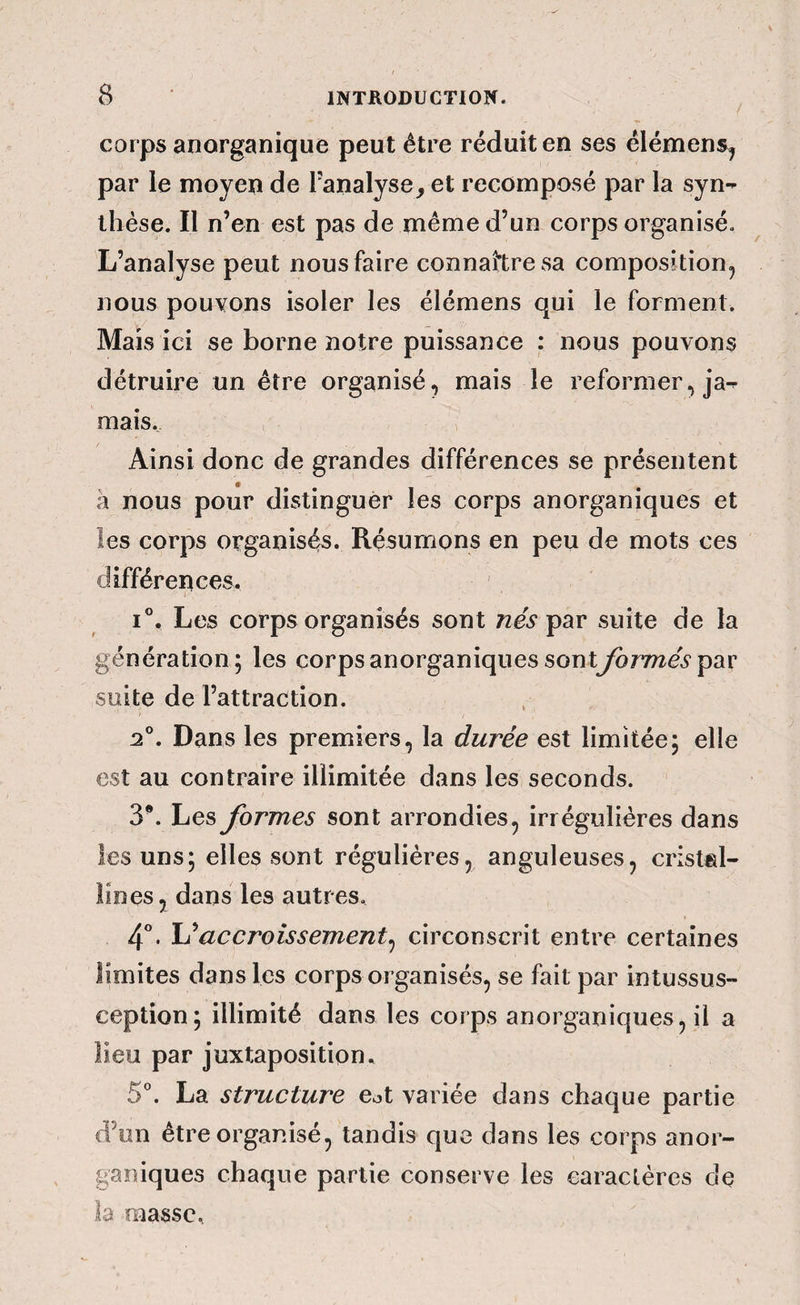 / corps anorganique peut être réduit en ses élémens^ par le moyen de l’analyse, et recomposé par la syn¬ thèse. Il n’en est pas de même d’un corps organisé. L’analyse peut nous faire connaître sa composition, nous pouvons isoler les élémens qui le forment. Maïs ici se borne notre puissance : nous pouvons détruire un être organisé, mais le reformer, ja¬ mais. Ainsi donc de grandes différences se présentent a nous pour distinguer les corps anorganiques et les corps organisés. Résumons en peu de mots ces différences. 1°. Les corps organisés sont nés^ar suite de la génération; les corps anorganiques sontyormev par suite de l’attraction. 2°. Dans les premiers, la durée est limitée; elle est au contraire illimitée dans les seconds. 3*. Les formes sont arrondies, irrégulières dans les uns; elles sont régulières, anguleuses, cristal¬ lines j dans les autres. 4”* ^accroissement^ circonscrit entre certaines limites dans les corps organisés, se fait par intussus- ception; illimité dans les corps anorganiques, il a lieu par juxtaposition, 5”. La structure eot variée dans chaque partie d’un être organisé, tandis que dans les corps anor¬ ganiques chaque partie conserve les caractères de la masse.