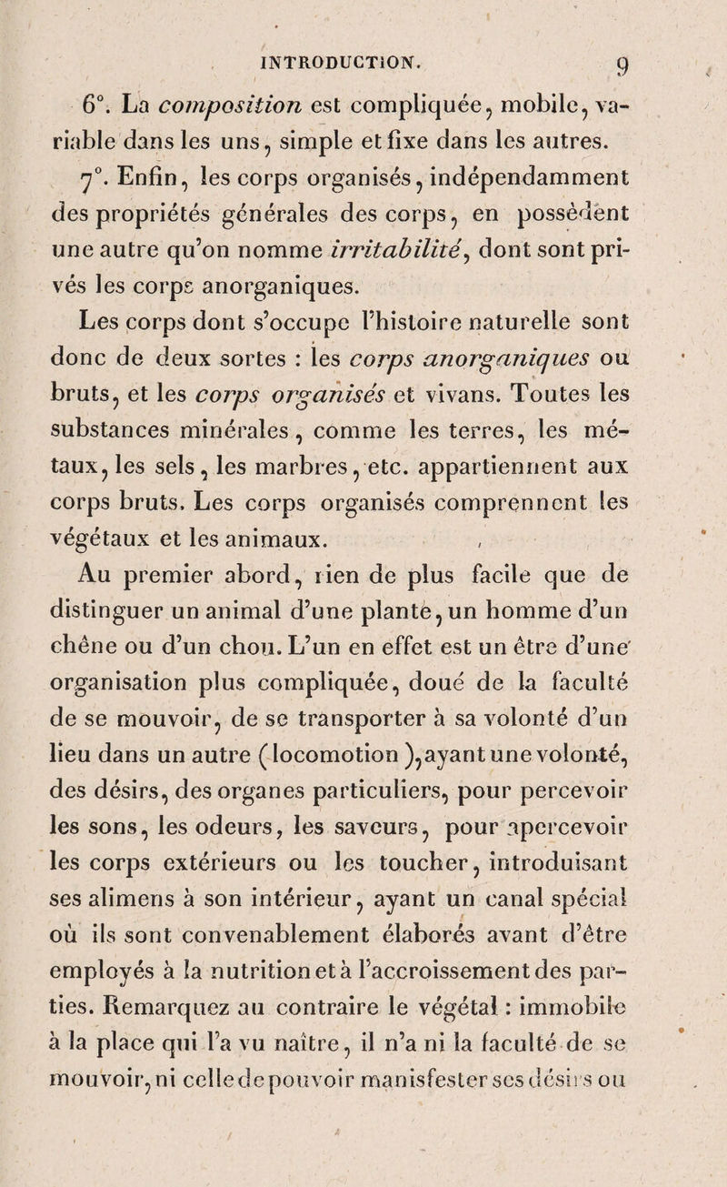 6°. L'a composition est compliquée5 mobile, va¬ riable dans les uns, simple et fixe dans les autres. Enfin, les corps organisés, indépendamment des propriétés générales des corps, en possèdent une autre qu’on nomme irritabilité^ dont sont pri¬ vés les corps anorganiques. Les corps dont s’occupe l’histoire naturelle sont donc de deux sortes : les corps anorganiques ou bruts, et les corps organisés et vivans. Toutes les substances minérales, comme les terres, les mé¬ taux, les sels, les marbres, etc. appartiennent aux corps bruts. Les corps organisés comprennent les végétaux et les animaux. Au premier abord, rien de plus facile que de distinguer un animal d’une planté, un homme d’un chêne ou d’un chou. L’un en effet est un être d’une' organisation plus compliquée, doué de la faculté de se mouvoir, de se transporter à sa volonté d’un lieu dans un autre (locomotion ),ayant une volonté, des désirs, des organes particuliers, pour percevoir les sons, les odeurs, les saveurs, pour apercevoir les corps extérieurs ou les toucher, introduisant ses alimens à son intérieur, ayant un canal spécial où ils sont convenablement élaborés avant d’être employés à îa nutrition et à l’accroissement des par¬ ties. Remarquez au contraire le végétal : immobile à la place qui l’a vu naître, il n’a ni la faculté de se mouvoir, ni celle de pouvoir manisfester scs désirs ou