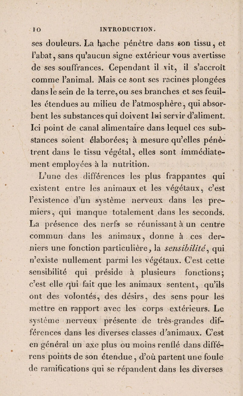 ses douleurs. La hache pénétre dans son tissu, et l’abat, sans qu’aucun signe extérieur vous avertisse de ses souffrances. Cependant il vit, il s’accroît comme l’animal. Mais ce sont ses racines plongées dans le sein de la terre, ou ses branches et ses feuil¬ les étendues au milieu de l’atmosphère, qui absor¬ bent les substances qui doivent lui servir d’aliment. Ici point de canal alimentaire dans lequel ces sub¬ stances soient élaborées; à mesure qu’elles pénè¬ trent dans le tissu végétal, elles sont immédiate¬ ment employées à la nutrition. L’une des différences les plus frappantes qui existent entre les animaux et les végétaux, c’est l’existence d’un système nerveux dans les pre¬ miers, qui manque totalement dans les seconds. La présence des nerfs se réunissant à un centre commun dans les animaux, donne à ces der¬ niers une fonction particulièrela sensibilité^ qui n’existe nullement parmi les végétaux. C’est cette sensibilité qui préside à plusieurs fonctions; c’est elle qui fait que les animaux sentent, qu’ils ont des volontés, des désirs, des sens pour les mettre en rapport avec les corps extérieurs. Le système nerveux présente de très^grandes dif¬ férences dans les diverses classes d’animaux. C’est en général un axe plus ou moins renflé dans diffé- rens points de son étendue, d’où partent une foule de ramifications qui se répandent dans les diverses