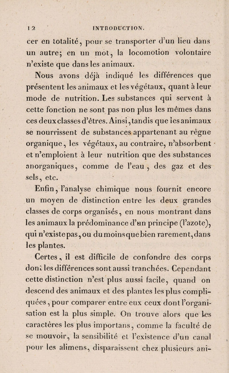 cer en totalité, pour se transporter cFun lieu dans un autre; en un mot, la locomotion volontaire n’existe que dans les animaux. ' Nous avons déjà indiqué les différences que présentent les animaux et les végétaux, quant à leur mode de nutrition. Les substances qui servent à cette fonction ne sont pas non plus les mêmes dans ces deux classes d’êtres. Ainsi, tandis que les animaux se nourrissent de substances appartenant au régne organique, les végétaux, au contraire, n’absorbent et n’emploient à leur nutrition que des substances anorganiques, comme de l’eau , des gaz et des sels, etc. Enfin, l’analyse chimique nous fournit encore un moyen de distinction entre les deux grandes classes de corps organisés, en nous montrant dans les animaux la prédominance d’un principe (l’azote), qui n’existe pas, ou du moins que bien rarement, dans les plantes. Certesil est difficile de confondre des corps dont les différences sont aussi tranchées. Cependant cette distinction n’est plus aussi facile, quand on descend des animaux et des plantes les plus compli¬ quées, pour comparer entre eux ceux dont l’organi¬ sation est la plus simple. On trouve alors que Iæs caractères les plus importans, comme la faculté de se mouvoir, la sensibilité el l’existence d’un canal pour les alimens, disparaissent chez plusieurs ani-