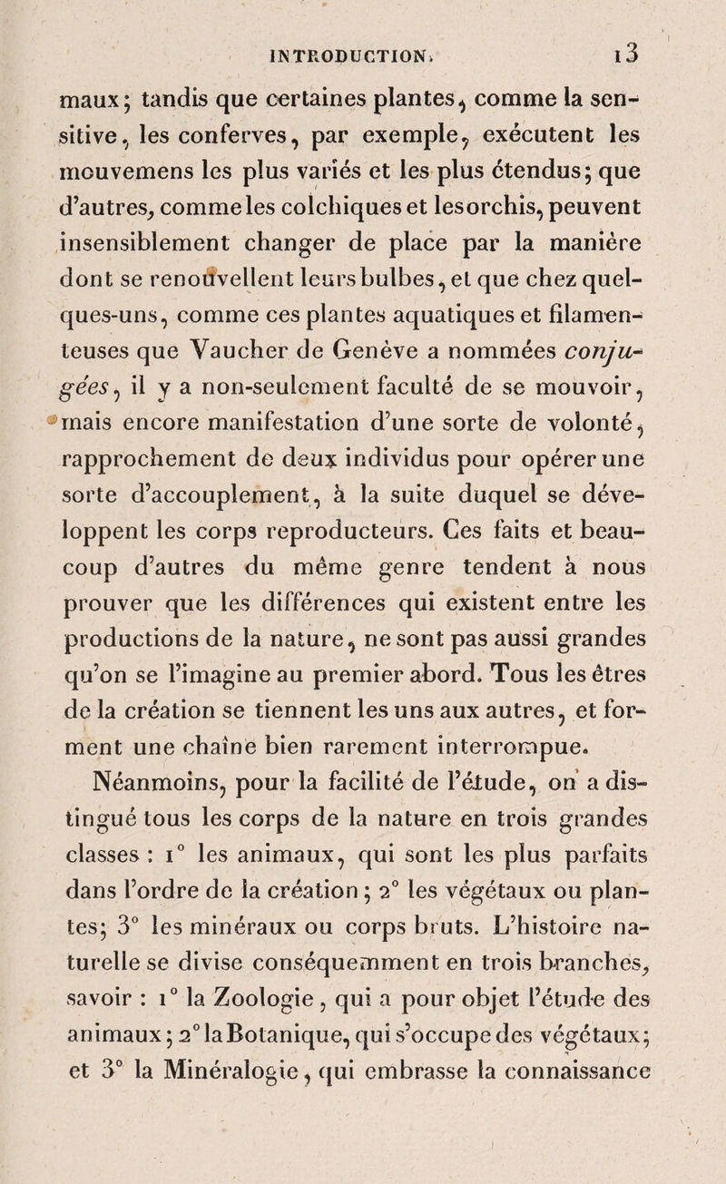 maux; tandis que certaines plantes^ comme la sen¬ sitive.^ les conferves, par exemple^ exécutent les mouvemens les plus variés et les plus étendus; que d’autres^ comme les colchiques et lesorchis, peuvent insensiblement changer de place par la manière dont se renodvellent leurs bulbes^ et que chez quel¬ ques-uns, comme ces plantes aquatiques et filamen¬ teuses que Vaucher de Genève a nommées conju-^ gées^ il y ^ non-seulement faculté de se mouvoir, *mais encore manifestation d’une sorte de volonté, rapprochement de deux individus pour opérer une sorte d’accouplement, à la suite duquel se déve¬ loppent les corps reproducteurs. Ces faits et beau¬ coup d’autres du meme genre tendent à nous prouver que les différences qui existent entre les productions de la nature, ne sont pas aussi grandes ^ qu’on se l’imagine au premier abord. Tous les êtres de la création se tiennent les uns aux autres, et for¬ ment une chaîne bien rarement interrompue. Néanmoins, pour la facilité de l’élude, on a dis¬ tingué tous les corps de la nature en trois grandes classes : i* les animaux, qui sont les plus parfaits dans l’ordre de la création ; 2 les végétaux ou plan¬ tes; 3° les minéraux ou corps bruts. L’histoire na¬ turelle se divise conséquemment en trois branches^ savoir : 1° la Zoologie , qui a pour objet l’étude des animaux; 2° la Botanique, qui s’occupe des végétaux; •» et 3° la Minéralogie, qui embrasse la connaissance )