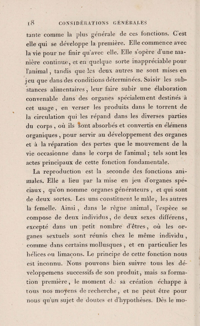 tante comme la plus générale de ces fonctions. C est elle qui se développe la première. Elle commence avec la vie pour ne finir qu’avec elle. Elle s’opère dune ma¬ nière continue, et en quelque sorte inappréciable pour l’animal, tandis que les deux autres ne sont mises en jeu que dans des conditions déterminées. Saisir les sub- stances alimentaires , leur faire subir une élaboration convenable dans des organes spécialement destines a cet usage , en verser les produits dans le torrent de la circulation qui les répand dans les diverses parties du corps , où ils lonî absorbés et convertis en élémens organiques , pour servir au développement des organes et à la réparation des pertes que le mouvement de la vie occasionne dans le corps de l’animal ; tels sont les actes principaux de cette fonction fondamentale. La reproduction est la seconde des fonctions ani¬ males. Elle a lieu par la mise en jeu d’organes spé¬ ciaux , qu’on nomme organes générateurs , et qui sont de deux sortes. Les uns constituent le mâle, les autres la femelle. Ainsi , dans le règne animal, l’espèce se compose de deux individus, de deux sexes différens, excepté dans un petit nombre' d’êtres, où les or¬ ganes sextuels sont réunis chez le même individu , ' comme dans certains mollusques , et en particulier les hélices ou limaçons. Le principe de cette fonction nous est inconnu. Nous pouvons bien suivre tous les dé- veloppemens successifs de son produit, mais sa forma¬ tion première, le moment do sa création échappe à tous nos moyens de recherche, et ne peut être pour nous qu’un sujet de doutes et d’hypothèses. Dès le mo-