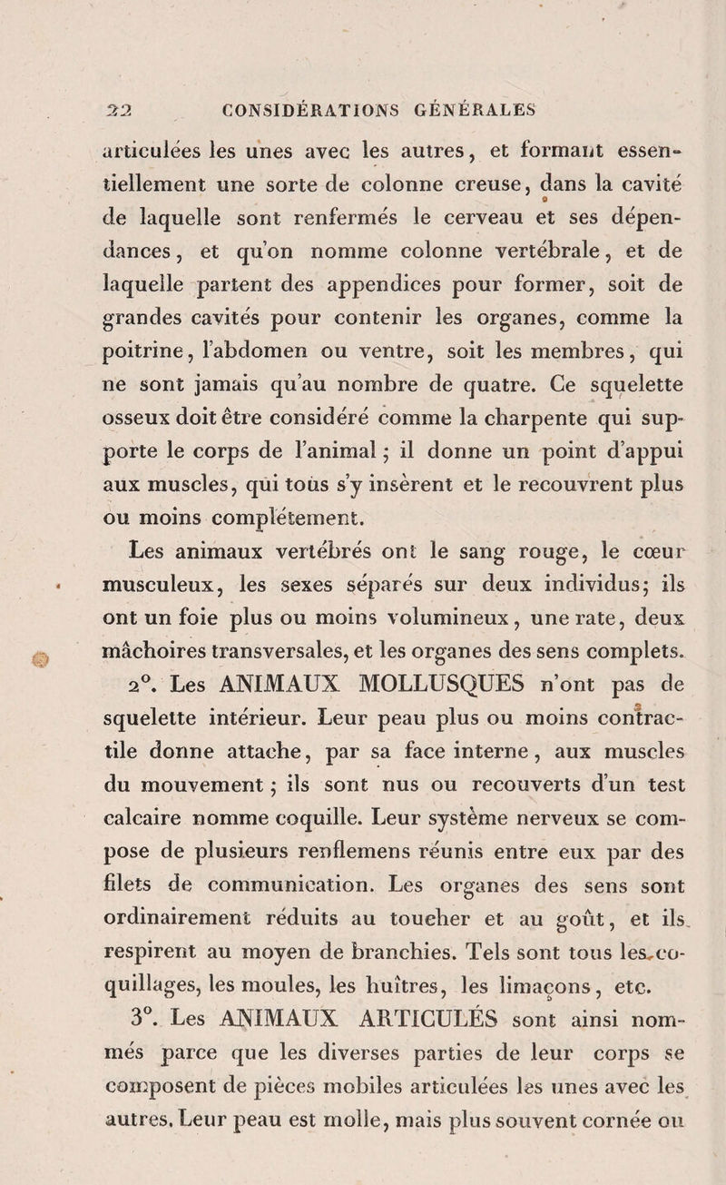 articulées les unes avec les autres, et formant essen» tiellement une sorte de colonne creuse, dans la cavité O de laquelle sont renfermés le cerveau et ses dépen¬ dances , et qu’on nomme colonne vertébrale, et de laquelle parient des appendices pour former, soit de grandes cavités pour contenir les organes, comme la poitrine, l’abdomen ou ventre, soit les membres, qui ne sont jamais qu’au nombre de quatre. Ce squelette osseux doit être considéré comme la charpente qui sup¬ porte le corps de l’animal ; il donne un point d’appui aux muscles, qui toiis s’y insèrent et le recouvrent plus ou moins complètement. Les animaux vertébrés ont le sang rouge, le cœur musculeux, les sexes séparés sur deux individus; ils ont un foie plus ou moins volumineux, une rate, deux mâchoires transversales, et les organes des sens complets. Les ANIMAUX MOLLUSQUES n’ont pas de squelette intérieur. Leur peau plus ou moins contrac¬ tile donne attache, par sa face interne, aux muscles du mouvement ; ils sont nus ou recouverts d’un test calcaire nomme coquille. Leur système nerveux se com¬ pose de plusieurs renflemens réunis entre eux par des filets de communication. Les organes des sens sont ordinairement réduits au toucher et au goût, et ils. respirent au moyen de branchies. Tels sont tous les^co- quillages, les moules, les huîtres, les limaçons, etc. 3^ Les ANIMAUX ARTICULÉS sont ainsi nom¬ més parce que les diverses parties de leur corps se composent de pièces mobiles articulées les unes avec les autres. Leur peau est molle, mais plus souvent cornée ou